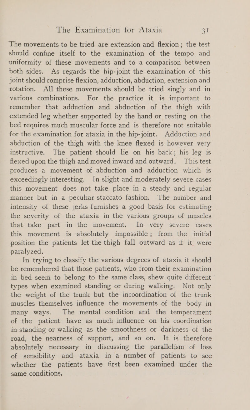 The movements to be tried are extension and flexion; the test should confine itself to the examination of the tempo and uniformity of these movements and to a comparison between both sides. As regards the hip-joint the examination of this joint should comprise flexion, adduction, abduction, extension and rotation. All these movements should be tried singly and in various combinations. For the practice it is important to remember that adduction and abduction of the thigh with extended leg whether supported by the hand or resting on the bed requires much muscular force and is therefore not suitable for the examination for ataxia in the hip-joint. Adduction and abduction of the thigh with the knee flexed is however very instructive. The patient should le on his back; his leg is flexed upon the thigh and moved inward and outward. This test produces a movement of abduction and adduction which is exceedingly interesting. In slight and moderately severe cases this movement does not take place in a steady and regular manner but in a peculiar staccato fashion. The number and intensity of these jerks furnishes a good basis for estimating © the severity of the ataxia in the various groups of muscles that take part in the movement. In very severe cases this movement is absolutely impossible; from the initial position the patients let the thigh fall outward as if it were paralyzed. In trying to classify the various degrees of ataxia it should be remembered that those patients, who from their examination in bed seem to belong to the same class, shew quite different types when examined standing or during walking. Not only the weight of the trunk but the incoordination of the trunk muscles themselves influence the movements of the body in many ways. The mental condition and the temperament of the patient have as much influence on his coordination in standing or walking as the smoothness or darkness of the road, the nearness of support, and so on. It is therefore absolutely necessary in discussing the parallelism of loss of sensibility and ataxia in a number of patients to see whether the patients have first been examined under the same conditions,