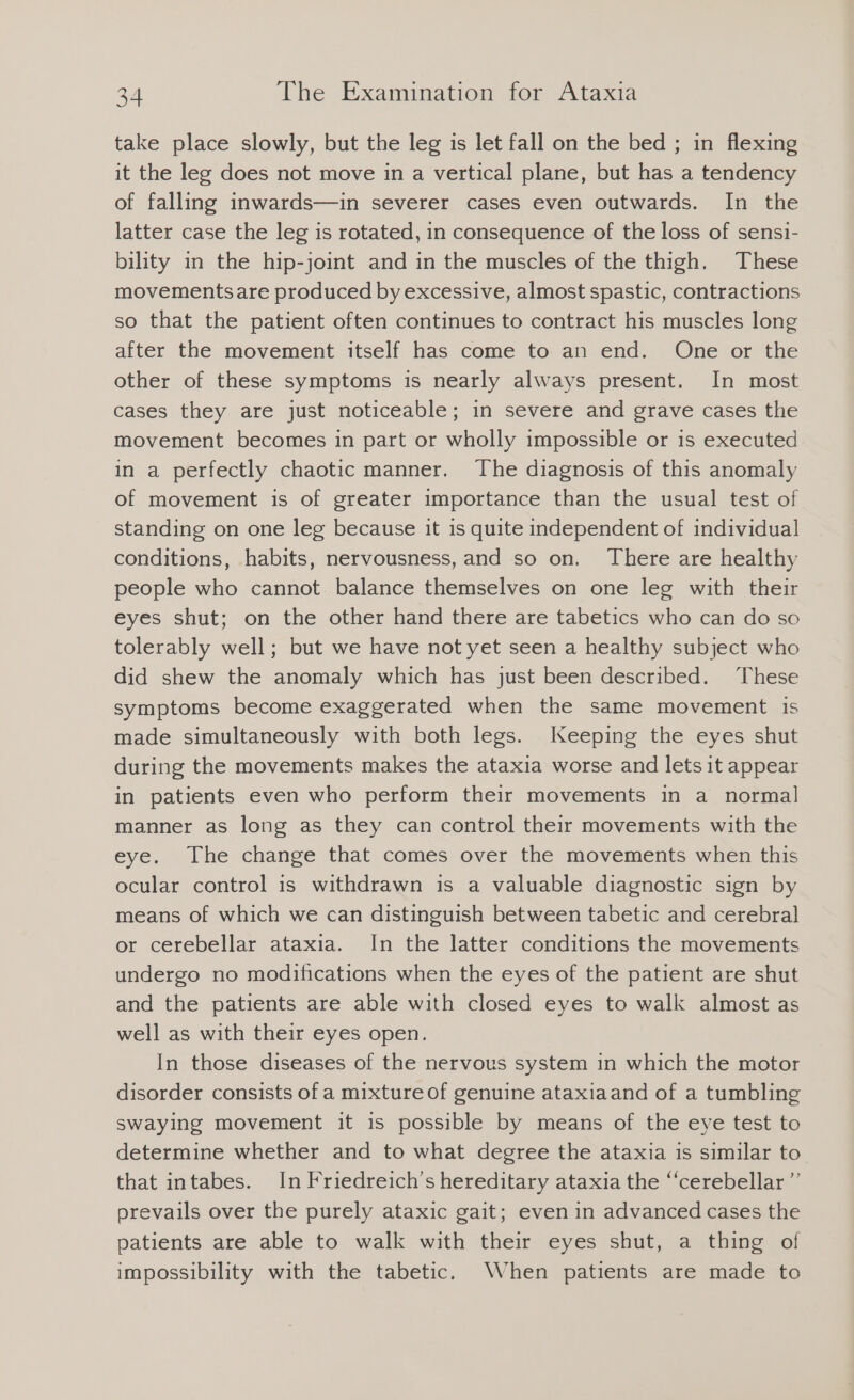 take place slowly, but the leg is let fall on the bed ; in flexing it the leg does not move in a vertical plane, but has a tendency of falling inwards—in severer cases even outwards. In the latter case the leg is rotated, in consequence of the loss of sensi- bility in the hip-joint and in the muscles of the thigh. These movementsare produced by excessive, almost spastic, contractions so that the patient often continues to contract his muscles long after the movement itself has come to an end. One or the other of these symptoms is nearly always present. In most cases they are just noticeable; in severe and grave cases the movement becomes in part or wholly impossible or is executed in a perfectly chaotic manner. The diagnosis of this anomaly of movement is of greater importance than the usual test of standing on one leg because it is quite independent of individual conditions, habits, nervousness, and so on. There are healthy people who cannot. balance themselves on one leg with their eyes shut; on the other hand there are tabetics who can do so tolerably well; but we have not yet seen a healthy subject who did shew the anomaly which has just been described. These symptoms become exaggerated when the same movement is made simultaneously with both legs. Keeping the eyes shut during the movements makes the ataxia worse and lets it appear in patients even who perform their movements in a normal manner as long as they can control their movements with the eye. The change that comes over the movements when this ocular control is withdrawn is a valuable diagnostic sign by means of which we can distinguish between tabetic and cerebral or cerebellar ataxia. In the latter conditions the movements undergo no modifications when the eyes of the patient are shut and the patients are able with closed eyes to walk almost as well as with their eyes open. In those diseases of the nervous system in which the motor disorder consists of a mixture of genuine ataxiaand of a tumbling swaying movement it is possible by means of the eye test to determine whether and to what degree the ataxia is similar to that intabes. In Friedreich's hereditary ataxia the ‘cerebellar ”’ prevails over the purely ataxic gait; even in advanced cases the patients are able to walk with their eyes shut, a thing of impossibility with the tabetic. When patients are made to