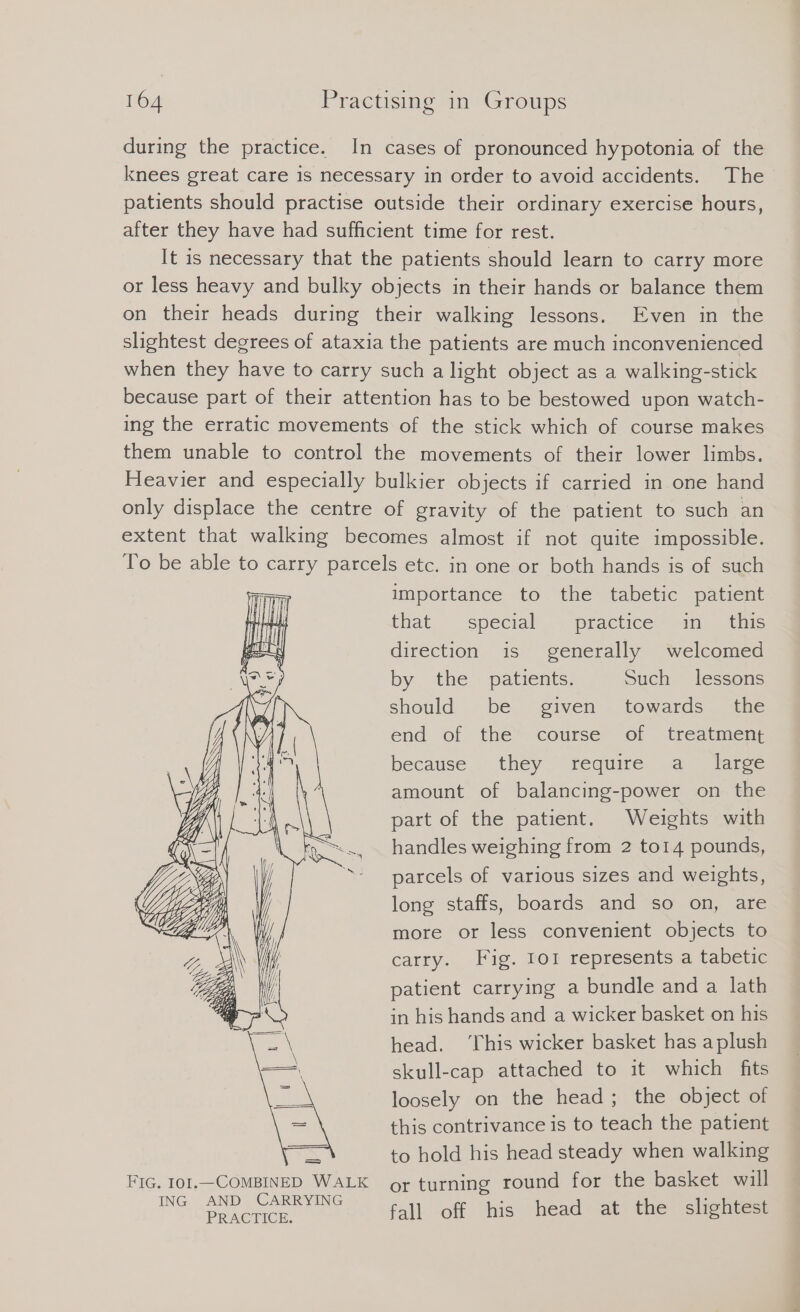 during the practice. In cases of pronounced hypotonia of the knees great care is necessary in order to avoid accidents. The patients should practise outside their ordinary exercise hours, after they have had sufficient time for rest. It is necessary that the patients should learn to carry more or less heavy and bulky objects in their hands or balance them on their heads during their walking lessons. Even in the slightest degrees of ataxia the patients are much inconvenienced when they have to carry such a light object as a walking-stick because part of their attention has to be bestowed upon watch- ing the erratic movements of the stick which of course makes them unable to control the movements of their lower limbs. Heavier and especially bulkier objects if carried in one hand only displace the centre of gravity of the patient to such an extent that walking becomes almost if not quite impossible. To be able to carry parcels etc. in one or both hands is of such importance to the tabetic patient that special practice “un this direction is generally welcomed by the patients. Such lessons should be given towards the end of the course of treatment because they require a large amount of balancıng-power on the part of the patient. Weights with handles weighing from 2 to14 pounds, parcels of various sizes and weights, long staffs, boards and so on, are more or less convenient objects to carry. Fig. 1o1 represents a tabetic patient carrying a bundle and a lath in his hands and a wicker basket on his head. ‘This wicker basket has aplush skull-cap attached to it which fits loosely on the head; the object of this contrivance is to teach the patient to hold his head steady when walking FIG. 101.—COMBINED WALK or turning round for the basket will ING. AND CARRYING ey off his head ati the sichten Ss &gt; ee SS WS