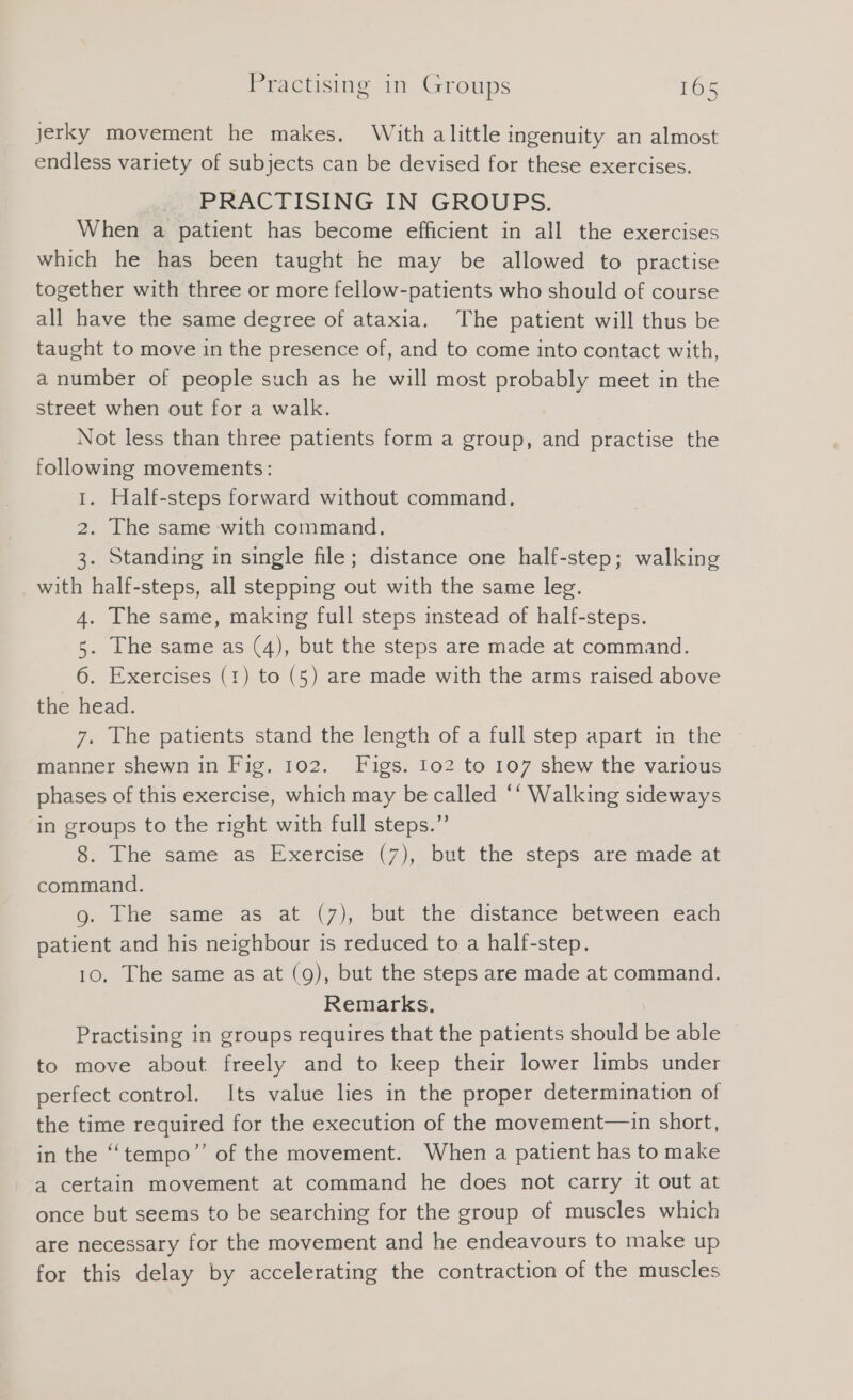 jerky movement he makes. With alittle ingenuity an almost endless variety of subjects can be devised for these exercises. PRACTISING IN GROUPS. When a patient has become efficient in all the exercises which he has been taught he may be allowed to practise together with three or more fellow-patients who should of course all have the same degree of ataxia. The patient will thus be taught to move in the presence of, and to come into contact with, a number of people such as he will most probably meet in the street when out for a walk. Not less than three patients form a group, and practise the following movements: 1. Half-steps forward without command. 2. The same with command. 3. Standing in single file; distance one half-step; walking with half-steps, all stepping out with the same leg. 4. The same, making full steps instead of half-steps. 5. The same as (4), but the steps are made at command. 6. Exercises (1) to (5) are made with the arms raised above the head. 7. The patients stand the length of a full step apart in the © manner shewn in Fig. 102. Figs. Io2 to 107 shew the various phases of this exercise, which may be called “‘ Walking sideways in groups to the right with full steps.” 8. The same as Exercise (7), but the steps are made at command. 9. The same as at (7), but the distance between each patient and his neighbour is reduced to a half-step. 10. The same as at (9), but the steps are made at command. Remarks. Practising in groups requires that the patients should be able to move about freely and to keep their lower limbs under perfect control. Its value lies in the proper determination of the time required for the execution of the movement—-in short, in the ‘“‘tempo”’ of the movement. When a patient has to make a certain movement at command he does not carry it out at once but seems to be searching for the group of muscles which are necessary for the movement and he endeavours to make up for this delay by accelerating the contraction of the muscles