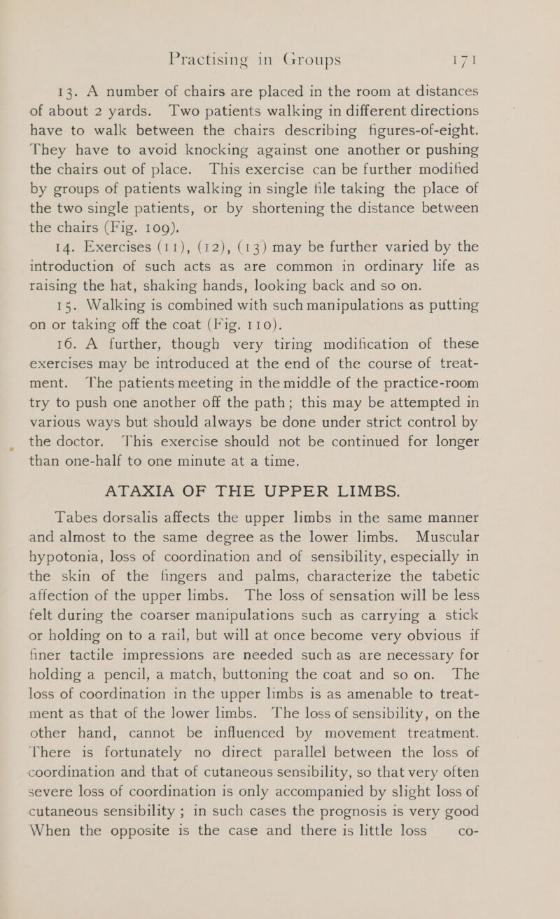 13. A number of chairs are placed in the room at distances of about 2 yards. Two patients walking in different directions have to walk between the chairs describing figures-of-eight. They have to avoid knocking against one another or pushing the chairs out of place. This exercise can be further modified by groups of patients walking in single file taking the place of the two single patients, or by shortening the distance between the chairs (Fig. 109). 14. Exercises (11), (12), (13) may be further varied by the introduction of such acts as are common in ordinary life as raising the hat, shaking hands, looking back and so on. 15. Walking is combined with such manipulations as putting on or taking off the coat (Fig. 110). 16. A further, though very tiring modification of these exercises may be introduced at the end of the course of treat- ment. ‘The patients meeting in the middle of the practice-room try to push one another off the path; this may be attempted in various ways but should always be done under strict control by the doctor. This exercise should not be continued for longer than one-half to one minute at a time. ATAZIN OF THE UPPER LIMBS. Tabes dorsalis affects the upper lmbs in the same manner and almost to the same degree as the lower limbs. Muscular hypotonia, loss of coordination and of sensibility, especially in the skin of the fingers and palms, characterize the tabetic affection of the upper limbs. The loss of sensation will be less felt during the coarser manipulations such as carrying a stick or holding on to a rail, but will at once become very obvious if finer tactile impressions are needed such as are necessary for holding a pencil, a match, buttoning the coat and so on. The loss of coordination in the upper limbs is as amenable to treat- ment as that of the lower limbs. The loss of sensibility, on the other hand, cannot be influenced by movement treatment. There is fortunately no direct parallel between the loss of coordination and that of cutaneous sensibility, so that very often severe loss of coordination is only accompanied by slight loss of cutaneous sensibility ; in such cases the prognosis is very good When the opposite is the case and there is little loss co-