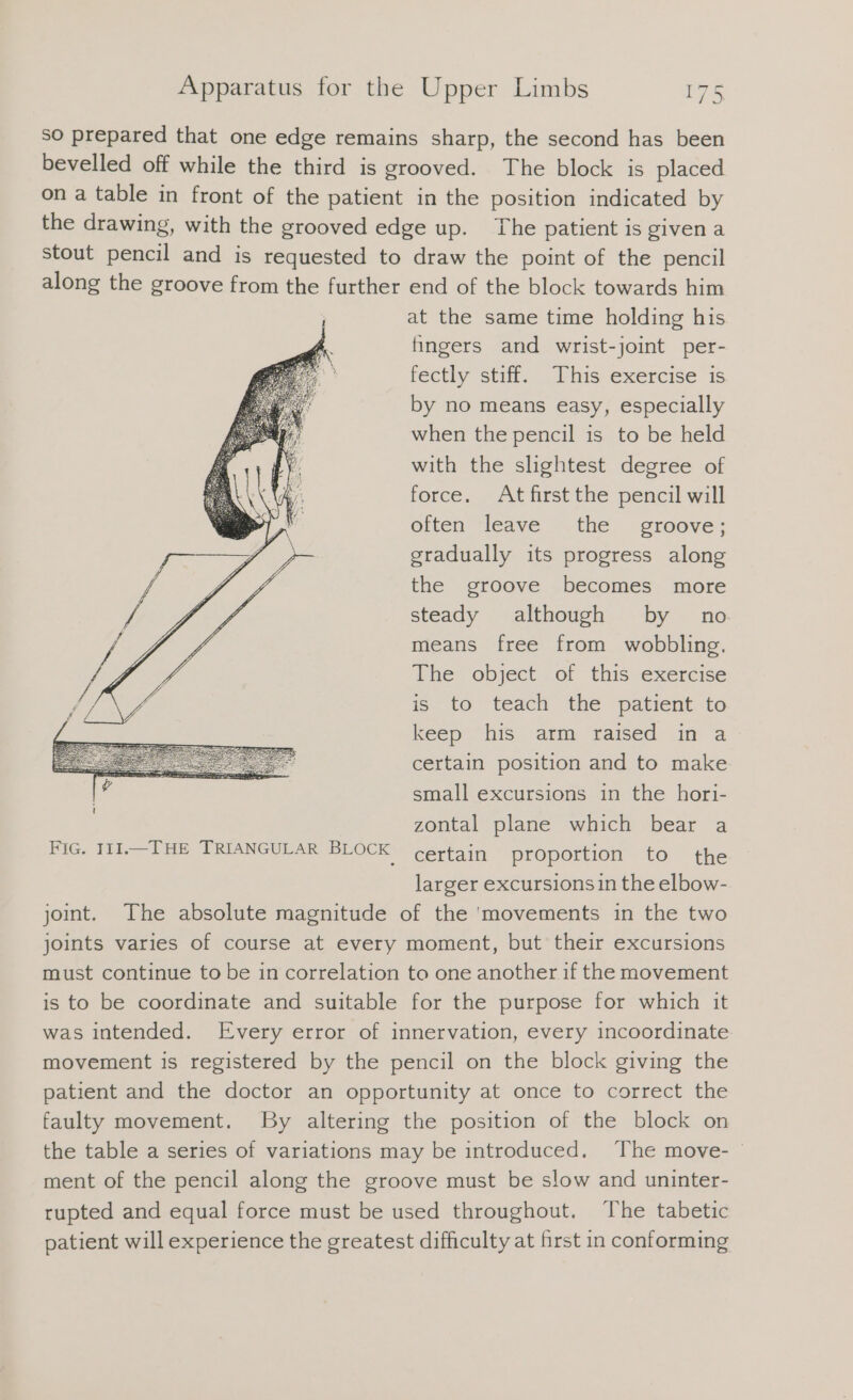 so prepared that one edge remains sharp, the second has been bevelled off while the third is grooved. The block is placed on a table in front of the patient in the position indicated by the drawing, with the grooved edge up. The patient is given a stout pencil and is requested to draw the point of the pencil along the groove from the further end of the block towards him at the same time holding his fingers and wrist-joint per- fectly stiff. This exercise is by no means easy, especially when the pencil is to be held with the slightest degree of force. At first the pencil will often leave the groove; gradually its progress along the groove becomes more steady although by no means free from wobbling. The object of this exercise is to teach the patient to keep his atm, raised. ‚in a certain position and to make small excursions in the hori- zontal plane which bear a certain proportion to the larger excursions in the elbow- joint. The absolute magnitude of the ‘movements in the two joints varies of course at every moment, but their excursions must continue to be in correlation to one another if the movement is to be coordinate and suitable for the purpose for which it was intended. Every error of innervation, every incoordinate movement is registered by the pencil on the block giving the patient and the doctor an opportunity at once to correct the faulty movement. By altering the position of the block on the table a series of variations may be introduced. The move- | ment of the pencil along the groove must be slow and uninter- rupted and equal force must be used throughout. The tabetic patient will experience the greatest difficulty at first in conforming FIG. IIL.— THE TRIANGULAR BLOCK