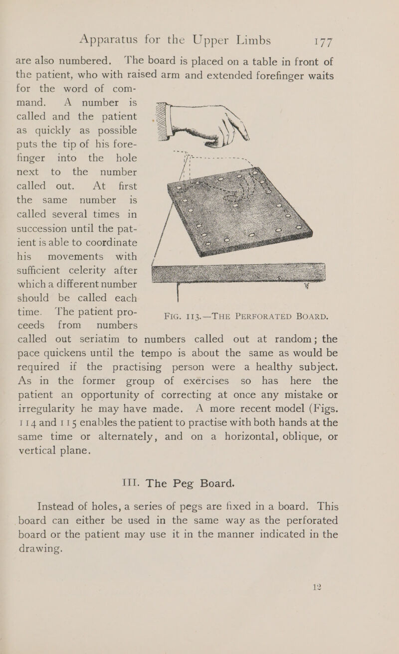 are also numbered. The board is placed on a table in front of the patient, who with raised arm and extended forefinger waits for the word of com- mand. A number is called and the patient as quickly as possible puts the tip of his fore- finger into the hole next to the number called out... At. first the same number is called several times in succession until the pat- ient is able to coordinate his movements with sufficient celerity after which a different number should be called each time. The patient pro- ceeds from numbers called out seriatim to numbers called out at random; the pace quickens until the tempo is about the same as would be required if the practising person were a healthy subject. As i the: former group of eéxércises. so. has here the patient an opportunity of correcting at once any mistake or irregularity he may have made. A more recent model (Figs. 114 and 115 enables the patient to practise with both hands at the same time or alternately, and on a horizontal, oblique, or vertical plane. III. The Peg Board. Instead of holes, a series of pegs are fixed ın a board. This ‚board can either be used in the same way as the perforated board or the patient may use it in the manner indicated in the drawing.