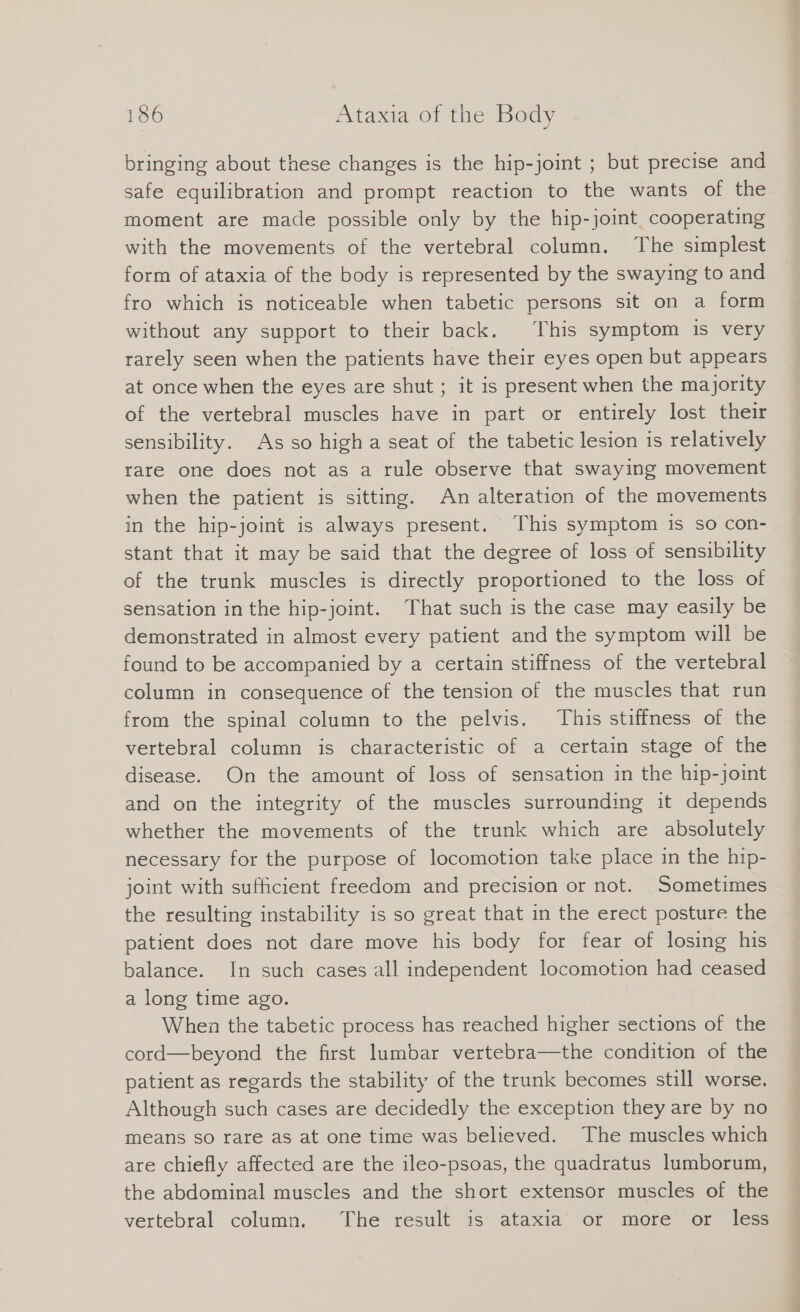 bringing about these changes is the hip-joint ; but precise and safe equilibration and prompt reaction to the wants of the moment are made possible only by the hip-joint cooperating with the movements of the vertebral column. The simplest form of ataxia of the body is represented by the swaying to and fro which is noticeable when tabetic persons sit on a form without any support to their back. This symptom is very rarely seen when the patients have their eyes open but appears at once when the eyes are shut ; it is present when the majority of the vertebral muscles have in part or entirely lost their sensibility. As so high a seat of the tabetic lesion is relatively rare one does not as a rule observe that swaying movement when the patient is sitting. An alteration of the movements in the hip-joint is always present. This symptom is so con- stant that it may be said that the degree of loss of sensibility of the trunk muscles is directly proportioned to the loss of sensation in the hip-joint. That such is the case may easily be demonstrated in almost every patient and the symptom will be found to be accompanied by a certain stiffness of the vertebral column in consequence of the tension of the muscles that run from the spinal column to the pelvis. This stiffness of the vertebral column is characteristic of a certain stage of the disease. On the amount of loss of sensation in the hip-joint and on the integrity of the muscles surrounding it depends whether the movements of the trunk which are absolutely necessary for the purpose of locomotion take place in the hip- joint with sufficient freedom and precision or not. Sometimes the resulting instability is so great that in the erect posture the patient does not dare move his body for fear of losing his balance. In such cases all independent locomotion had ceased a long time ago. When the tabetic process has reached higher sections of the cord—beyond the first lumbar vertebra—the condition of the patient as regards the stability of the trunk becomes still worse. Although such cases are decidedly the exception they are by no means so rare as at one time was believed. The muscles which are chiefly affected are the ileo-psoas, the quadratus lumborum, the abdominal muscles and the short extensor muscles of the vertebral column. The result is ataxia or more or less