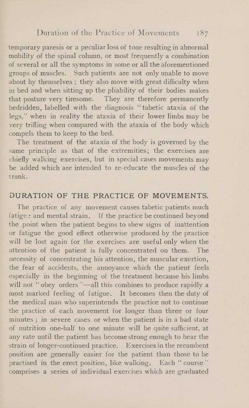 temporary paresis or a peculiar loss of tone resulting in abnormal mobility of the spinal column, or most frequently a combination of several or all the symptoms in some or all the aforementioned groups of muscles. Such patients are not only unable to move about by themselves ; they also move with great difficulty when in bed and when sitting up the pliability of their bodies makes that posture very tiresome. They are therefore permanently bedridden, labelled with the diagnosis “‘tabetic ataxia of the legs,” when in reality the ataxia of their lower limbs may be very trifling when compared with the ataxia of the body which compels them to keep to the bed. The treatment of the ataxia of the body is governed by the same principle as that of the extremities; the exercises are chiefly walking exercises, but in special cases movements may be added which are intended to re-educate the muscles of the trunk. DURATION OF THE PRACTICE OF MOVEMENTS. The practice of any movement causes tabetic patients much fatigue and mental strain. If the practice be continued beyond the point when the patient begins to shew signs of inattention or fatigue the good effect otherwise produced by the practice will be lost again for the exercises are useful only when the attention of the patient is fully concentrated on them. The necessity of concentrating his attention, the muscular exertion, the fear of accidents, the annoyance which the patient feels especially in the beginning of the treatment because his limbs will not “obey orders’’—all this combines to produce rapidly a most marked feeling of fatigue. It becomes then the duty of the medical man who superintends the practice not to continue the practice of each movement for longer than three or four minutes ; in severe cases or when the patient is in a bad state of nutrition one-half to one minute will be quite sufficient, at any rate until the patient has become strong enough to bear the strain of longer-continued practice. Exercisesin the recumbent position are generally easier for the patient than those to be practised in the erect position, like walking. Each “ course”’ comprises a series of individual exercises which are graduated