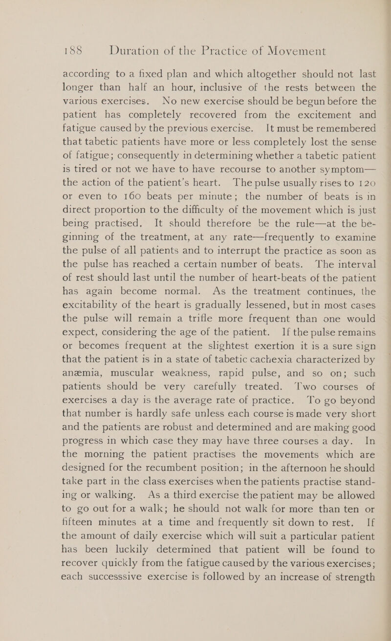 according to a fixed plan and which altogether should not last longer than half an hour, inclusive of the rests between the various exercises. No new exercise should be begun before the patient has completely recovered from the excitement and fatigue caused by the previous exercise. It must be remembered that tabetic patients have more or less completely lost the sense of fatigue; consequently in determining whether a tabetic patient is tired or not we have to have recourse to another symptom— the action of the patient’s heart. The pulse usually rises to 120 or even to 160 beats per minute; the number of beats is in direct proportion to the difficulty of the movement which is just being practised. It should therefore be the rule—at the be- ginning of the treatment, at any rate—frequently to examine the pulse of all patients and to interrupt the practice as soon as the pulse has reached a certain number of beats. The interval of rest should last until the number of heart-beats of the patient has again become normal. As the treatment continues, the excitability of the heart is gradually lessened, but in most cases the pulse will remain a trifle more frequent than one would expect, considering the age of the patient. If the pulse remains or becomes frequent at the slightest exertion it is a sure sign that the patient is in a state of tabetic cachexia characterized by anemia, muscular weakness, rapid pulse, and so on; such patients should be very carefully treated. Two courses of exercises a day is the average rate of practice. To go beyond that number is hardly safe unless each course is made very short and the patients are robust and determined and are making good progress in which case they may have three courses a day. In the morning the patient practises the movements which are designed for the recumbent position; in the afternoon he should take part in the class exercises when the patients practise stand- ing or walking. As a third exercise the patient may be allowed to go out for a walk; he should not walk for more than ten or fifteen minutes at a time and frequently sit down to rest. If the amount of daily exercise which will suit a particular patient has been luckily determined that patient will be found to recover quickly from the fatigue caused by the various exercises; each successsive exercise is followed by an increase of strength