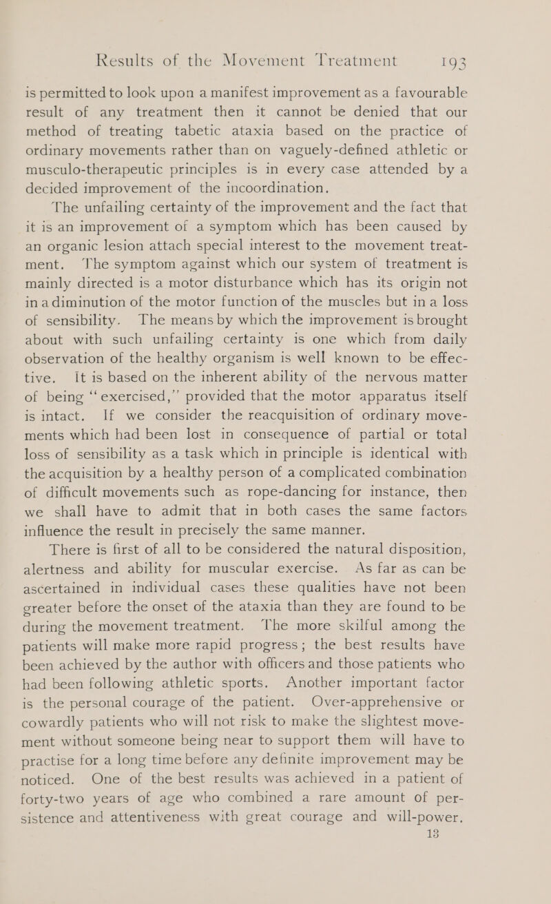 is permitted to look upon a manifest improvement as a favourable result of any treatment then it cannot be denied that our method of treating tabetic ataxia based on the practice of ordinary movements rather than on vaguely-defined athletic or musculo-therapeutic principles is in every case attended by a decided improvement of the incoordination. The unfailing certainty of the improvement and the fact that it is an improvement of a symptom which has been caused by an organic lesion attach special interest to the movement treat- ment. The symptom against which our system of treatment is mainly directed is a motor disturbance which has its origin not in adiminution of the motor function of the muscles but in a loss of sensibility. The means by which the improvement is brought about with such unfailing certainty is one which from daily observation of the healthy organism is well known to be effec- tive. It is based on the inherent ability of the nervous matter of being ‘‘ exercised,” provided that the motor apparatus itself is intact. If we consider the reacquisition of ordinary move- ments which had been lost in consequence of partial or total loss of sensibility as a task which in principle is identical with the acquisition by a healthy person of a complicated combination of difficult movements such as rope-dancing for instance, then we shall have to admit that in both cases the same factors influence the result in precisely the same manner. There is first of all to be considered the natural disposition, alertness and ability for muscular exercise. As far as can be ascertained in individual cases these qualities have not been sreater before the onset of the ataxia than they are found to be during the movement treatment. The more skilful among the patients will make more rapid progress; the best results have been achieved by the author with officers and those patients who had been following athletic sports. Another important factor is the personal courage of the patient. Over-apprehensive or cowardly patients who will not risk to make the slightest move- ment without someone being near to support them will have to practise for a long time before any definite improvement may be noticed. One of the best results was achieved in a patient of forty-two years of age who combined a rare amount of per- sistence and attentiveness with great courage and will-power. 13