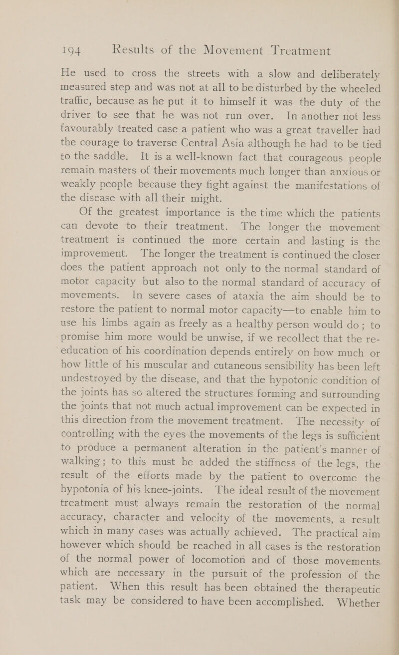 He used to cross the streets with a slow and deliberately measured step and was not at all to be disturbed by the wheeled driver to see that he was not run over. In another not less favourably treated case a patient who was a great traveller had the courage to traverse Central Asia although he had to be tied to the saddle. It is a well-known fact that courageous people remain masters of their movements much longer than anxious or weakly people because they fight against the manifestations of the disease with all their might. Of the greatest importance is the time which the patients can devote to their treatment. The longer the movement treatment is continued the more certain and lasting is the improvement. The longer the treatment is continued the closer does the patient approach not only to the normal standard of motor capacity but also to the normal standard of accuracy of movements. In severe cases of ataxia the aim should be to restore the patient to normal motor capacity—to enable him to use his limbs again as freely as a healthy person would do; to promise him more would be unwise, if we recollect that the re- education of his coordination depends entirely on how much or how little of his muscular and cutaneous sensibility has been left undestroyed by the disease, and that the hypotonic condition of the joints has so altered the structures forming and surrounding the joints that not much actual improvement can be expected in this direction from the movement treatment. The necessity of controlling with the eyes the movements of the legs is sufficient to produce a permanent alteration in the patient’s manner of walking; to this must be added the stiffness of the legs, the result of the efforts made by the patient to overcome the hypotonia of his knee-joints. The ideal result of the movement treatment must always remain the restoration of the normal accuracy, character and velocity of the movements, a result which in many cases was actually achieved. The practical aim however which should be reached in all cases is the restoration of the normal power of locomotion and of those movements which are necessary in the pursuit of the profession of the patient. When this result has been obtained the therapeutic task may be considered to have been accomplished. Whether —— _ a Zu de