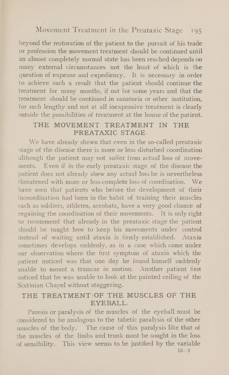 beyond the restoration of the patient to the pursuit of his trade or profession the movement treatment should be continued until an almost completely normal state has been reached depends on many external circumstances not the least of which is the question of expense and expediency. It is necessary in order to achieve such a result that the patient should continue the treatment for many months, if not for some years and that the treatment should be continued in sanatoria or other institution, for such lengthy and not at all inexpensive treatment is clearly outside the possibilities of treatment at the house of the patient. THE MOVEMENT TREATMENT IN THE PREATAXIC STAGE. We have already shewn that even in the so-called preataxic stage of the disease there is more or less disturbed coordination although the patient may not suffer from actual loss of move- ments. Even if in the early preataxic stage of the disease the patient does not already shew any actual loss he is nevertheless threatened with more or less complete loss of coordination. We have seen that patients who before the development of their incoordination had been in the habit of training their muscles such as soldiers, athletes, acrobats, have a very good chance of regaining the coordination of their movements. It is only right to recommend that already in the preataxic stage the patient should be taught how to keep his movements under control instead of waiting until ataxia is firmly established. Ataxia sometimes develops suddenly, as in a case which came under our observation where the first symptom of ataxia which the patient noticed was that one day he found himself suddenly unable to mount a tramcar in motion. Another patient first noticed that he was unable to look at the painted ceiling of the Sixtinian Chapel without staggering. THE TREATMENT'‘OF THE MUSCLES OF THE EYEBALL. Paresis or paralysis of the muscles of the eyeball must be considered to be analogous to the tabetic paralysis of the other muscles of the body. The cause of this paralysis like that of the muscles of the limbs and trunk must be sought in the loss of sensibility. This view seems to be justified by the variable 138—2