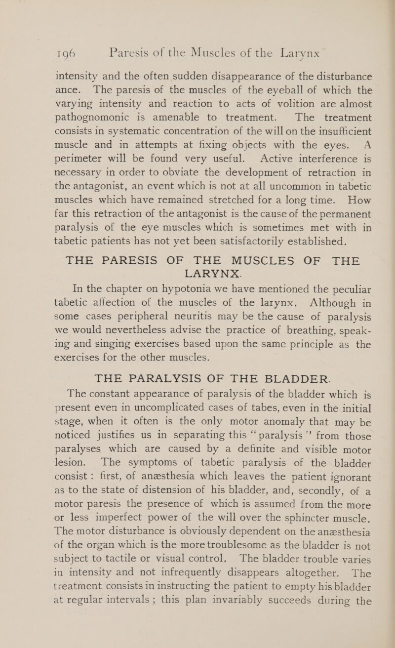 intensity and the often sudden disappearance of the disturbance ance. The paresis of the muscles of the eyeball of which the varyıng intensity and reaction to acts of volition are almost pathognomonic is amenable to treatment. The treatment consists in systematic concentration of the will on the insufficient muscle and in attempts at fixing objects with the eyes. A perimeter will be found very useful. Active interference is necessary in order to obviate the development of retraction in the antagonist, an event which is not at all uncommon in tabetic muscles which have remained stretched for a long time. How far this retraction of the antagonist is the cause of the permanent paralysis of the eye muscles which is sometimes met with in tabetic patients has not yet been satisfactorily established. THe PARESIS :OF -THE MUSCLES OF THE LARYNX. In the chapter on hypotonia we have mentioned the peculiar tabetic affection of the muscles of the larynx. Although in some cases peripheral neuritis may be the cause of paralysis we would nevertheless advise the practice of breathing, speak- ing and singing exercises based upon the same principle as the exercises for the other muscles. THE PARALYSIS OF THE BLADDER. The constant appearance of paralysis of the bladder which is present even in uncomplicated cases of tabes, even in the initial stage, when it often is the only motor anomaly that may be noticed justifies us in separating this “paralysis’’ from those paralyses which are caused by a definite and visible motor lesion. The symptoms of tabetic paralysis of the bladder consist : first, of anzsthesia which leaves the patient ignorant as to the state of distension of his bladder, and, secondly, of a motor paresis the presence of which is assumed from the more or less imperfect power of the will over the sphincter muscle, The motor disturbance is obviously dependent on the anesthesia of the organ which is the more troublesome as the bladder is not subject to tactile or visual control. The bladder trouble varies in intensity and not infrequently disappears altogether. The treatment consists in instructing the patient to empty his bladder at regular intervals ; this plan invariably succeeds during the