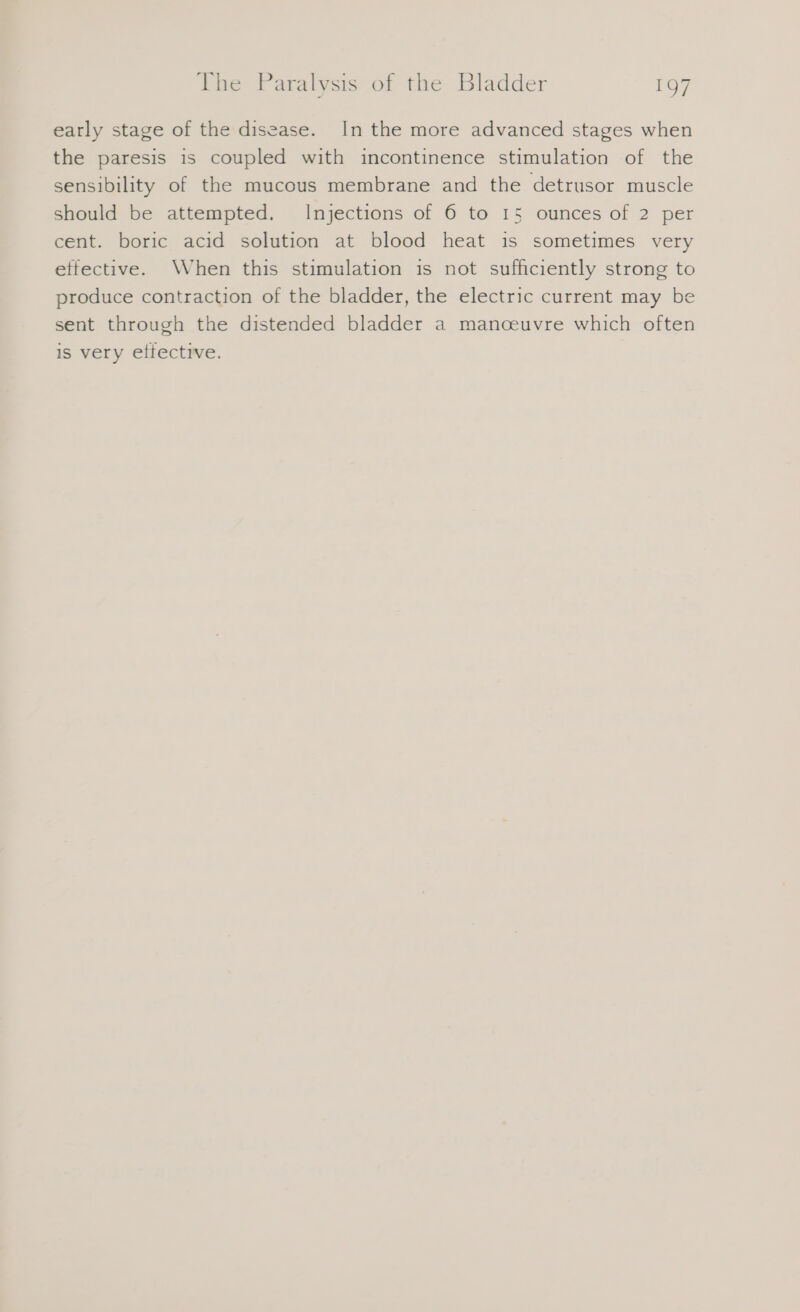 early stage of the disease. In the more advanced stages when the paresis is coupled with incontinence stimulation of the sensibility of the mucous membrane and the detrusor muscle should be attempted. Injections of 6 to 15 ounces of 2 per cent. boric acid solution at blood heat is sometimes very effective. When this stimulation is not sufficiently strong to produce contraction of the bladder, the electric current may be sent through the distended bladder a manceuvre which often is very effective.