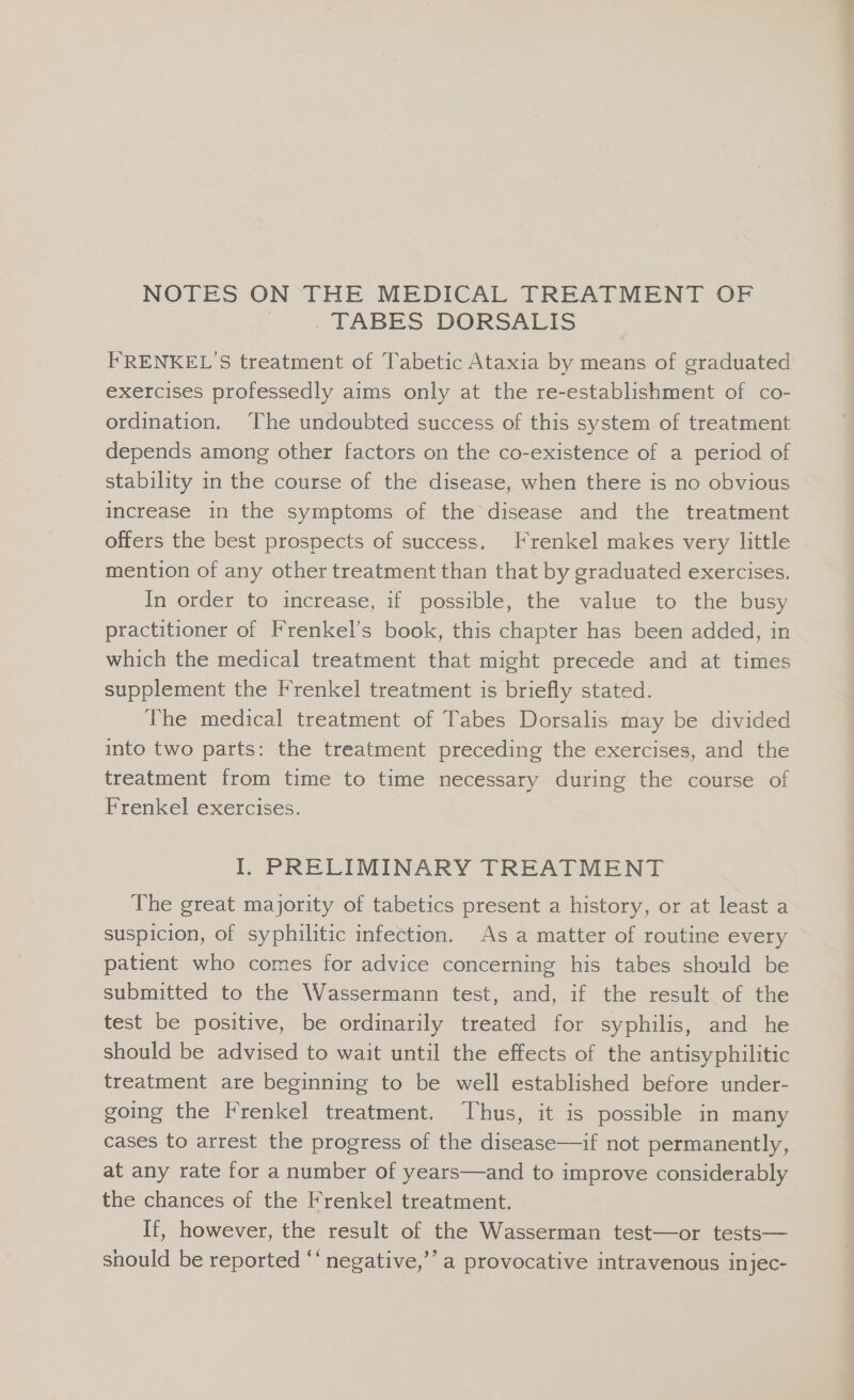 NOTES ON THE MEDICAL TREATMENT OF | . TABES DORSALIS FRENKEL’S treatment of Tabetic Ataxia by means of graduated exercises professedly aims only at the re-establishment of co- ordination. The undoubted success of this system of treatment depends among other factors on the co-existence of a period of stability in the course of the disease, when there is no obvious increase in the symptoms of the disease and the treatment offers the best prospects of success. Frenkel makes very little mention of any other treatment than that by graduated exercises. In order to increase, if possible, the value to the busy practitioner of Frenkel’s book, this chapter has been added, in which the medical treatment that might precede and at times supplement the Frenkel treatment is briefly stated. The medical treatment of Tabes Dorsalis may be divided into two parts: the treatment preceding the exercises, and the treatment from time to time necessary during the course of Frenkel exercises. I. PRELIMINARY TREATMENT The great majority of tabetics present a history, or at least a suspicion, of syphilitic infection. As a matter of routine every patient who comes for advice concerning his tabes should be submitted to the Wassermann test, and, if the result of the test be positive, be ordinarily treated for syphilis, and he should be advised to wait until the effects of the antisyphilitic treatment are beginning to be well established before under- going the Frenkel treatment. Thus, it is possible in many cases to arrest the progress of the disease—if not permanently, at any rate for a number of years—and to improve considerably the chances of the Frenkel treatment. If, however, the result of the Wasserman test—or tests— should be reported ‘‘ negative,’’ a provocative intravenous injec-