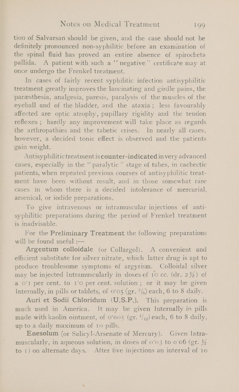 tion of Salvarsan should be given, and the case should not be definitely pronounced non-syphilitic before an examination of the spinal fluid has proved an entire absence of spirocheta pallida. A patient with such a ‘‘ negative” certificate may at once undergo the Frenkel treatment. In cases of fairly recent syphilitic infection antısyphilitic treatment greatly improves the lancinating and girdle pains, the paresthesia, analgesia, paresis, paralysis of the muscles of the eyeball and of. the bladder, and the ataxia; less favourably affected are optic atrophy, pupillary rigidity and the tendon reflexes ; hardly any improvement will take place as regards the arthropathies and the tabetic crises. In nearly all cases, however, a decided tonic effect is observed and the patients gain weight. Antisyphilitic treatment 1s counter-indicated in very advanced cases, especially in the “ paralytic” stage of tabes, in cachectic ~ patients, when repeated previous courses of antisyphilitic treat- ment have been without result, and in those somewhat rare cases in whom there is a decided intolerance of mercurial, arsenical, or iodide preparations. To give intravenous or intramuscular injections of antı- syphilitic preparations during the period of Frenkel treatment is inadvisable. For the Preliminary Treatment the following preparations will be found useful :— | Argentum colloidale (or Collargol). A convenient and efficient substitute for silver nitrate, which latter drug is apt to produce troublesome symptoms of argyrism. Colloidal silver may be injected Intramuscularly in doses of 10 cc. (dr. 2%) of a Oi per cent, to. 1:6 percent, solation:’;’ omit-May ‘be civen Internally, in pills or tablets, of 0°05 (gr. 5/6) each, 6 to 8 daily. Auri et Sodii Chloridum (U.S.P.). This preparation is much used in America. It may be given Internally in pills made with kaolin ointment, of 0'005 (gr. '/;,) each, 6 to 8 daily, up to a daily maximum of 10 pills. Enesolum (or Salicyl-Arsenate of Mercury). Given Intra- muscularly, in aqueous solution, in doses of 0'03 to 0'06 (gr. % to 1) on alternate days. After five injections an interval of Io