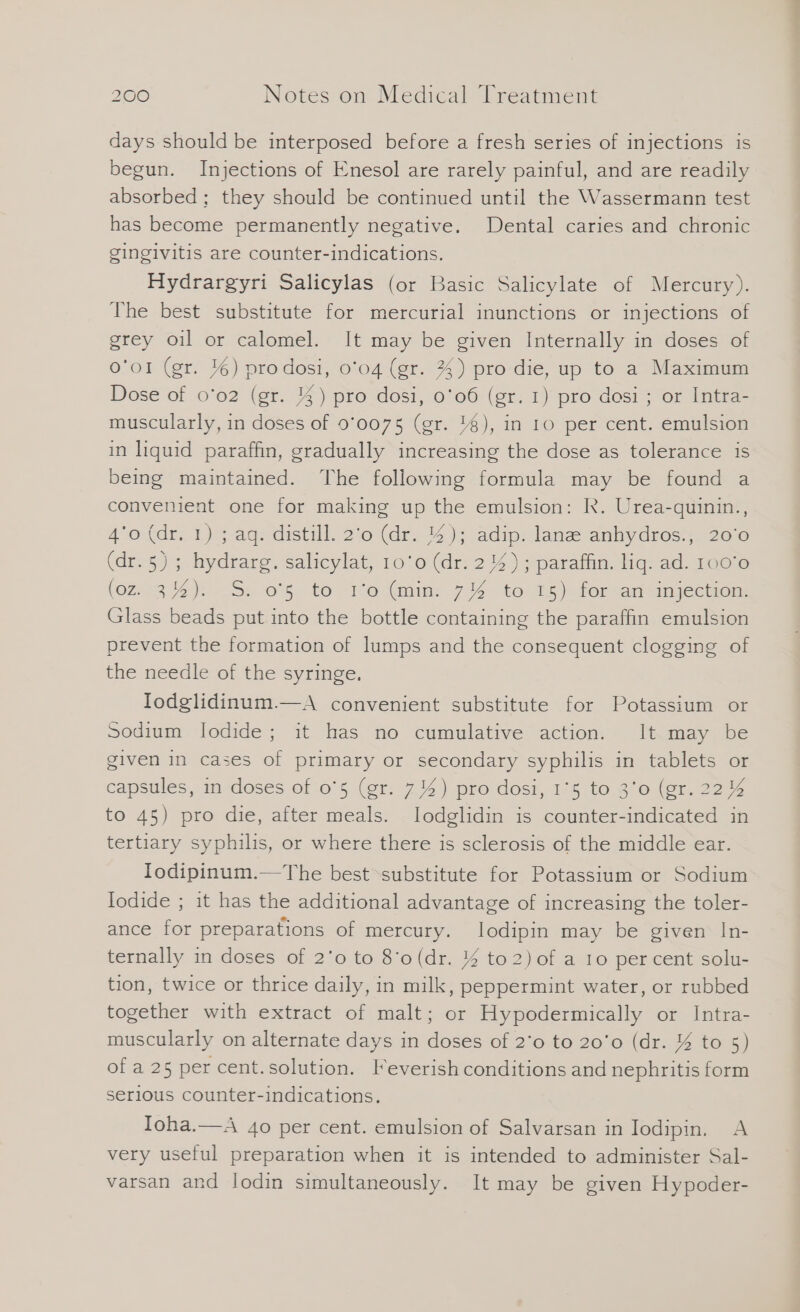 days should be interposed before a fresh series of injections is begun. Injections of Enesol are rarely painful, and are readily absorbed ; they should be continued until the Wassermann test has become permanently negative. Dental caries and chronic gingivitis are counter-indications. Hydrargyri Salicylas (or Basic Salicylate of Mercury). The best substitute for mercurial inunctions or injections of grey oil or calomel. It may be given Internally in doses of o'oı (gr. %) prodosi, 0°04 (gr. %) pro die, up to a Maximum Dose of 0'02 (gr. %) pro dosi, 0'06 (gr. 1) pro dosi ; or Intra- muscularly, in doses of 0'0075 (gr. 14), in 10 per cent. emulsion in liquid paraffin, gradually increasing the dose as tolerance is being maintained. The following formula may be found a convenient one for making up the emulsion: R. Urea-quinin., 4'0 (dr. 1) ; ag. distill. 20 (dr. %); adip. lanes anhydros., 200 (dr.5); hydrarg. salicylat, 10°0 (dr. 2%) ; paraffin. lig. ad. 100°0 (0703 2) 5: 05. to Fo Guus 7% 1015) forsanGnjecthom Glass beads put into the bottle containing the paraffin emulsion prevent the formation of lumps and the consequent clogging of the needle of the syringe. Iodglidinum.—A convenient substitute for Potassium or Sodium lodide ; it has no cumulative action. It may be given in cases of primary or secondary syphilis in tablets or capsules, in doses of 0°5 (gr. 7%) pro dosi, 1°5 to 3'0 (gr. 22% to 45) pro die, after meals. lodglidin is counter-indicated in tertiary syphilis, or where there is sclerosis of the middle ear. Iodipinum.— The best substitute for Potassium or Sodium lodide ; it has the additional advantage of increasing the toler- ance for preparations of mercury. lodipin may be given In- ternally in doses of 2'0 to 8’o(dr. % to2) of a 10 percent solu- tion, twice or thrice daily, in milk, peppermint water, or rubbed together with extract of malt; or Hypodermically or Intra- muscularly on alternate days in doses of 2'0 to 20'0 (dr. % to 5) of a 25 per cent.solution. Feverish conditions and nephritis form serious counter-indications. Ioha.—A 40 per cent. emulsion of Salvarsan in Iodipin. A very useful preparation when it is intended to administer Sal- varsan and lodin simultaneously. It may be given Hypoder-