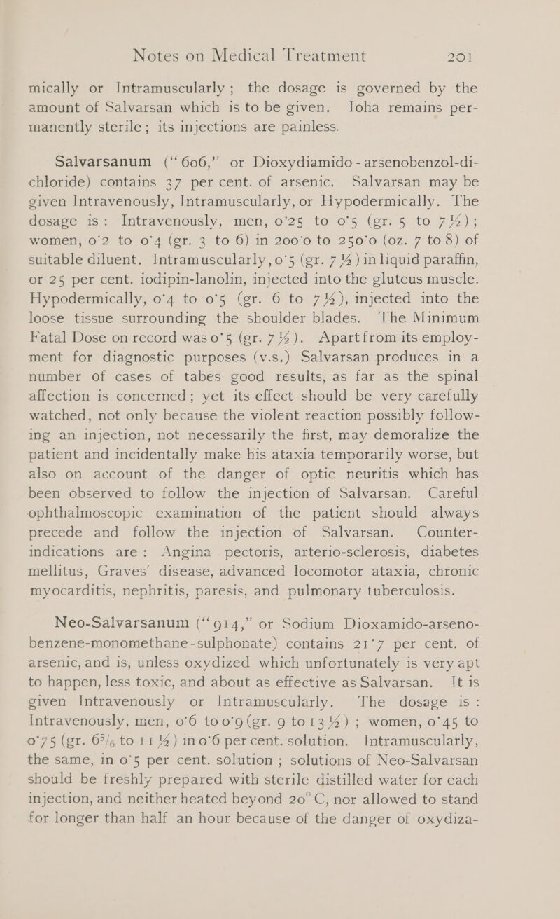 mically or Intramuscularly ; the dosage is governed by the amount of Salvarsan which is to be given. loha remains per- manently sterile; its injections are painless. Salvarsanum (‘ 606,” or Dioxydiamido - arsenobenzol-di- chloride) contains 37 per cent. of arsenic. Salvarsan may be given Intravenously, Intramuscularly, or Hypodermically. The dosage is: Intravenously, men, 0'25 to o'5 (gr. 5 to 7%); momen o 2 to 0%4 (er. 306) in’ 200'6 to .250'0 (oz: 7 to 3) ‘of suitable diluent. Intramuscularly, o'5 (gr. 7 4) in liquid paraffin, or 25 per cent. 1odipin-lanolin, injected into the gluteus muscle. Hypodermically, 0'4 to 05 (gr. 6 to 7%), injected into the loose tissue surrounding the shoulder blades. The Minimum Fatal Dose on record was o'5 (gr. 7%). Apart from its employ- ment for diagnostic purposes (v.s.) Salvarsan produces in a number of cases of tabes good results, as far as the spinal affection is concerned; yet its effect should be very carefully watched, not only because the violent reaction possibly follow- ing an injection, not necessarily the first, may demoralize the patient and incidentally make his ataxia temporarily worse, but also on account of the danger of optic neuritis which has been observed to follow the injection of Salvarsan. Careful. ophthalmoscopic examination of the patient should always precede and follow the injection of Salvarsan. Counter- indications are: Angina pectoris, arterio-sclerosis, diabetes mellitus, Graves’ disease, advanced locomotor ataxia, chronic myocarditis, nephritis, paresis, and pulmonary tuberculosis. Neo-Salvarsanum (‘‘914,” or Sodium Dioxamido-arseno- benzene-monomethane-sulphonate) contains 21°7 per cent. of arsenic, and is, unless oxydized which unfortunately is very apt to happen, less toxic, and about as effective as Salvarsan. It is given Intravenously or Intramuscularly. The dosage is: Intravenously, men, 0'6 too'’g(gr. 9 to13 4) ; women, 0'45 to 0°75 (gr. 65/, to 11%) ino’6 percent. solution. Intramuscularly, the same, in 0'5 per cent. solution ; solutions of Neo-Salvarsan should be freshly prepared with sterile distilled water for each injection, and neither heated beyond 20 C, nor allowed to stand for longer than half an hour because of the danger of oxydiza-