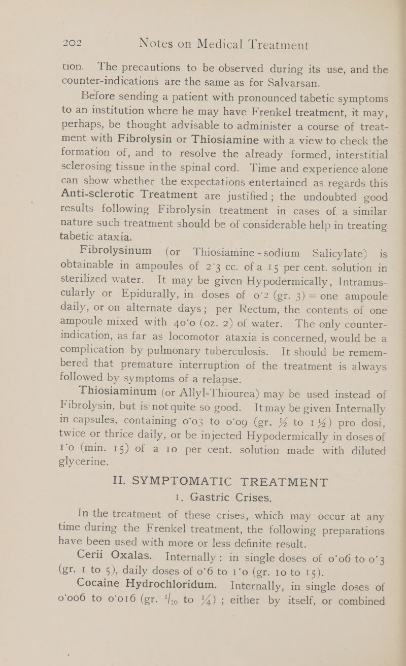 tion, ‘The precautions to be observed during its use, and the counter-indications are the same as for Salvarsan. Before sending a patient with pronounced tabetic symptoms» to an institution where he may have Frenkel treatment, it may, perhaps, be thought advisable to administer a course of treat- ment with Fibrolysin or Thiosiamine with a view to check the formation of, and to resolve the already formed, interstitial sclerosing tissue inthe spinal cord. Time and experience alone can show whether the expectations entertained as regards this Anti-sclerotic Treatment are justihed ; the undoubted good results following Fibrolysin treatment in cases of a similar nature such treatment should be of considerable help in treating tabetic ataxia. Fibrolysinum (or Thiosiamine - sodium Salicylate) is obtainable in ampoules of 2°3 cc. ofa ı5 per cent. solution in sterilized water. It may be given Hypodermically, Intramus- cularly or Epidurally, in doses of o'2 (gr. 3) = one ampoule daily, or on alternate days; per Rectum, the contents of one ampoule mixed with 40'0 (oz. 2) of water. The only counter- indication, as far as locomotor ataxia is concerned, would be a complication by pulmonary tuberculosis. It should be remem- bered that premature interruption of the treatment is always followed by symptoms of a relapse. Thiosiaminum (or Allyl-Thiourea) may be used instead of Fibrolysin, but is‘ not quite so good. Itmay be given Internally in capsules, containing 0'03 to 0'09 (er. % to 1%) pro dosi, twice or thrice daily, or be injected Hypodermically in doses of I’o (min. 15) of a ro per cent. solution made with diluted glycerine. Il. SYMPTOMATIC TREATMENT 1. Gastric Crises. In the treatment of these crises, which may occur at any time during the Frenkel treatment, the following preparations have been used with more or less definite result. Cerii Oxalas. Internally: in single doses of 0°06 to o'3 (gr. 1 to 5), daily doses of 0°6 to 1'o0 (er 16: to 15): Cocaine Hydrochloridum. Internally, in single doses of 0'006 to 0'016 (gr. I. to 44) ; either by itself, or combined