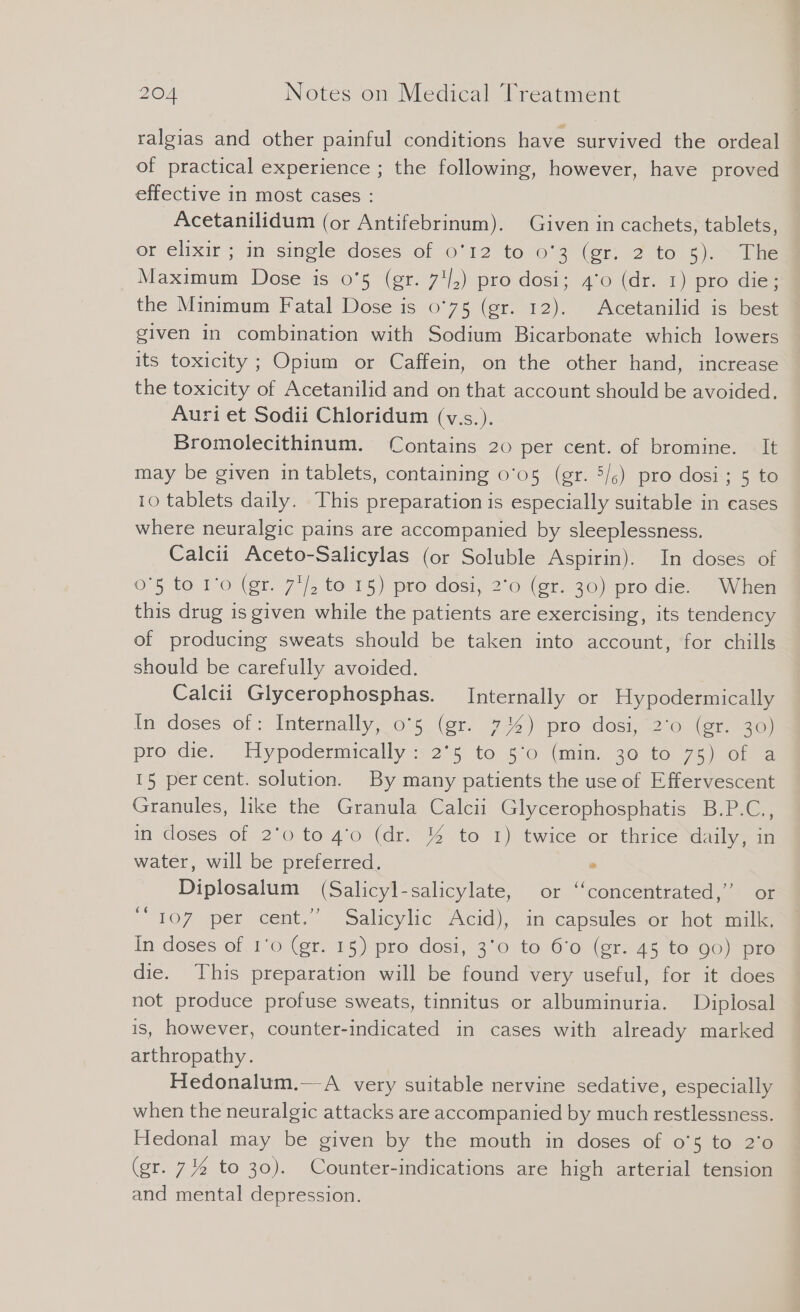 ralgias and other painful conditions have survived the ordeal of practical experience ; the following, however, have proved effective in most cases : | Acetanilidum (or Antifebrinum). Given in cachets, tablets, or elixir ; in single doses’ of 6°12 10.03 (er. 2to.s:,. > Me Maximum Dose is 0'5 (gr. 7'/,) pro dosi; 4'0 (dr. 1) pro die; the Minimum Fatal Dose is 0°75 (gr. 12). Acetanilid is best given in combination with Sodium Bicarbonate which lowers its toxicity ; Opium or Caffein, on the other hand, increase the toxicity of Acetanilid and on that account should be avoided. Auri et Sodii Chloridum (v.s.). Bromolecithinum. Contains 20 per cent. of bromine. It may be given in tablets, containing 0°05 (gr. 5/;) pro dosi; 5 to 10 tablets daily. This preparation is especially suitable in cases where neuralgic pains are accompanied by sleeplessness. Calcii Aceto-Salicylas (or Soluble Aspirin). In doses of 0'5 to 1'0 (gr. 7'/ to 15) pro dosi, 2°0 (gr. 30) pro die. When this drug is given while the patients are exercising, its tendency of producing sweats should be taken into account, for chills should be carefully avoided. Calcii Glycerophosphas. Internally or Hypodermically In doses of: Internally, o'5 (gr. 7%) pro dosi, 2’o (er. 30) pro: die. ° Elypodermieally 525 to 20 (min, 30 to or 15 per cent. solution. By many patients the use of Effervescent Granules, like the Granula Calcii Glycerophosphatis B.P.C., in doses of 2'0 to 4’0 (dr. % to 1) twice or thrice daily, in water, will be preferred. . Diplosalum (Salicyl-salicylate, or ‘‘concentrated,”’ or 107 per cent.” Salicylic Acid), in capsulessor hot tle In doses of. ro Cer: 75) pro dosi, 3°0 to 6'o (gr..45 to 90) pre die. This preparation will be found very useful, for it does not produce profuse sweats, tinnitus or albuminuria. Diplosal is, however, counter-indicated in cases with already marked arthropathy. Hedonalum.—A very suitable nervine sedative, especially when the neuralgic attacks are accompanied by much restlessness. Hedonal may be given by the mouth in doses of o'5 to 2'0 (gr. 7% to 30). Counter-indications are high arterial tension and mental depression.