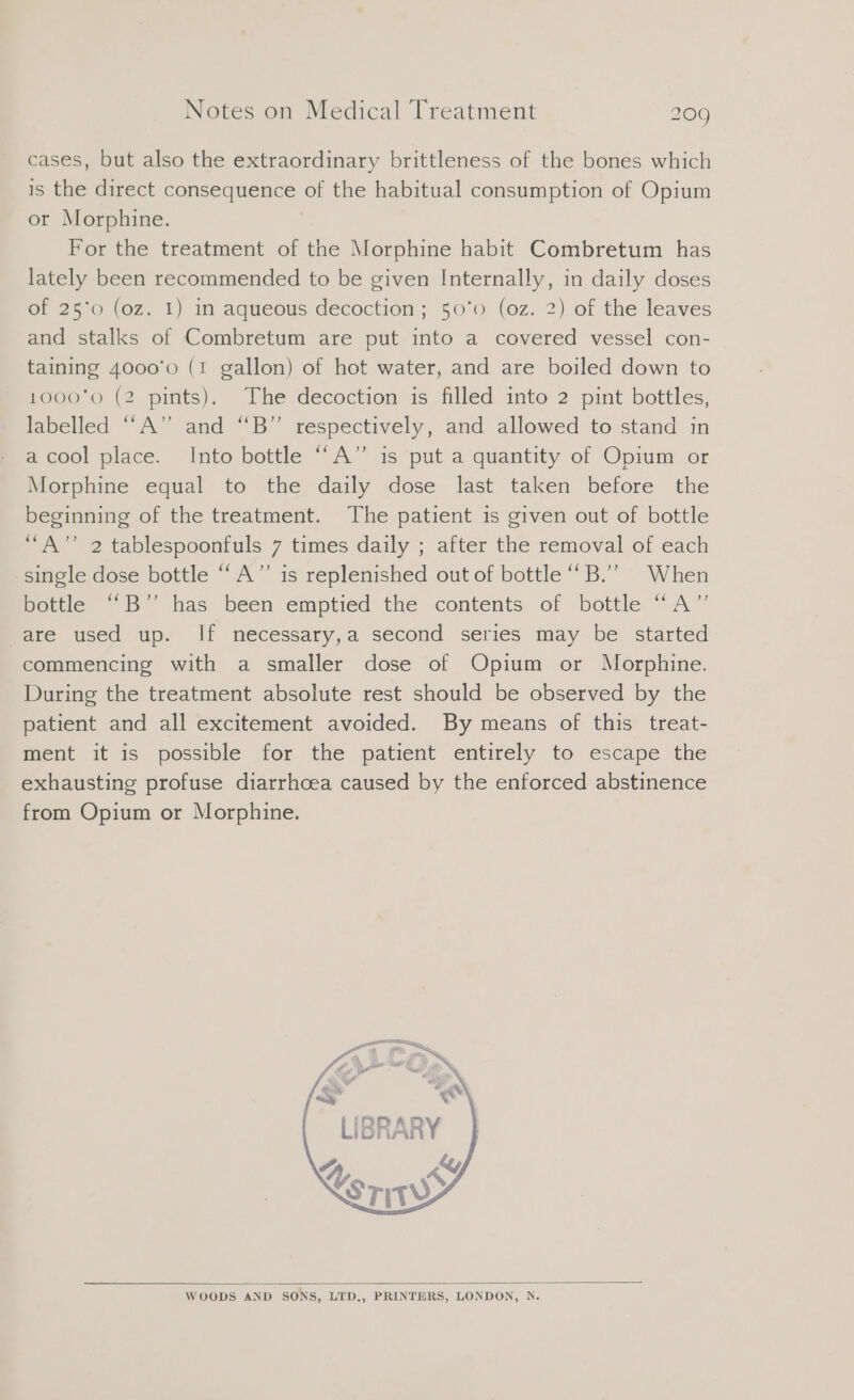 cases, but also the extraordinary brittleness of the bones which is the direct consequence of the habitual consumption of Opium or Morphine. For the treatment of the Morphine habit Combretum has lately been recommended to be given Internally, in daily doses of 25°0 (oz. 1) in aqueous decoction; 50'0 (oz. 2) of the leaves and stalks of Combretum are put into a covered vessel con- taining 4000'0 (1 gallon) of hot water, and are boiled down to 1000'0 (2 pints). The decoction is filled into 2 pint bottles, labelled “A” and “B” respectively, and allowed to stand in a cool place. Into bottle ““A” is put a quantity of Opium or Morphine equal to the daily dose last taken before the beginning of the treatment. The patient is given out of bottle “A” 2 tablespoonfuls 7 times daily ; after the removal of each single dose bottle “A” is replenished out of bottle “B.’” When bottle “B’” has been emptied the contents of bottle “A” are used up. If necessary,a second series may be started commencing with a smaller dose of Opium or Morphine. During the treatment absolute rest should be observed by the patient and all excitement avoided. By means of this treat- ment it is possible for the patient entirely to escape the exhausting profuse diarrhoea caused by the enforced abstinence from Opium or Morphine. an # g » IN, RN ; TAN WOODS AND SONS, LTD., PRINTERS, LONDON, N.