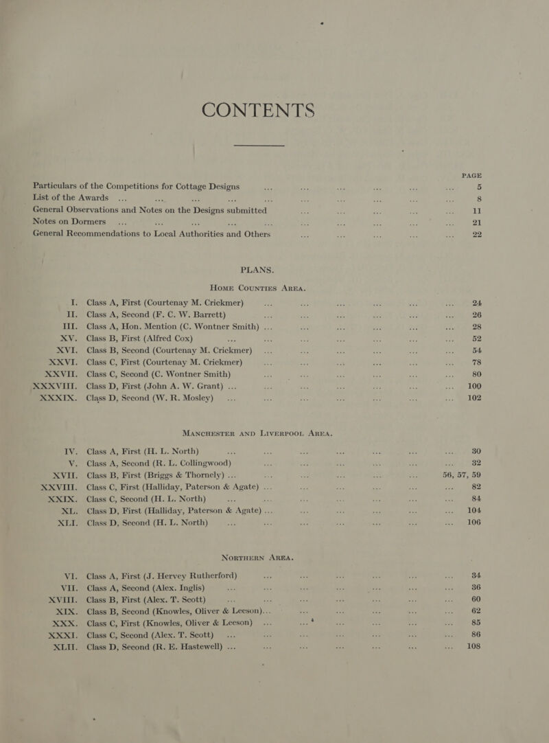 CONTENTS PLANS. Home Counties AREA. Class A, First (Courtenay M. Crickmer) Class A, Second (F. C. W. Barrett) ve Class A, Hon. Mention (C. Wontner Smith) ... Class B, First (Alfred Cox) ~ Class B, Second (Courtenay M. Crickmer) Class C, First (Courtenay M. Crickmer) Class C, Second (C. Wontner Smith) Class D, First (John A. W. Grant) ... Class D, Second (W. R. Mosley) Class A, First (H. L. North) Class A, Second (R. L. Collingwood) Class B, First (Briggs &amp; Thornely) ... rs Class C, First (Halliday, Paterson &amp; Agate) ... Class C, Second (H. L. North) Class D, First (Halliday, Paterson &amp; aes Class D, Second (H. L. North) NORTHERN AREA. Class A, First (J. Hervey Rutherford) Class A, Second (Alex. Inglis) Class B, First (Alex. T. Scott) ats Class B, Second (Knowles, Oliver &amp; leon Class C, First (Knowles, Oliver &amp; Leeson) Class C, Second (Alex. T. Scott) Class D, Second (R. E. Hastewell) ... 24: 26 28 52 54 78 80 100 102 30 32 82 84 104. 106 34 36 60 62 85 86 108