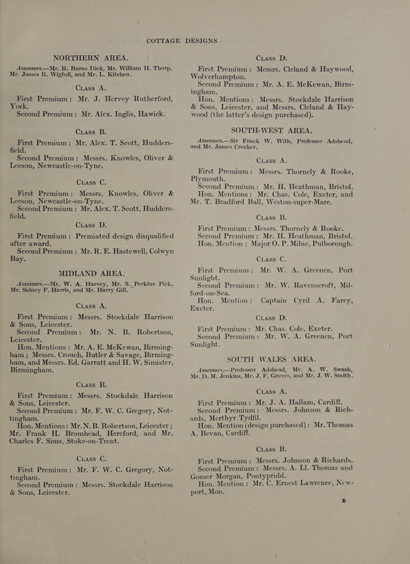 NORTHERN AREA. Assessors.—Mr. R. Burns Dick, Mr. William H. Thorp, Mr. James R. Wigfull, and Mr. L. Kitchen. Crass A. First Premium: Mr. J. Hervey Rutherford, York. Second Premium: Mr. Alex. Inglis, Hawick. Crass B. First Premium: Mr. Alex. T. Scott, Hudders- field. Second Premium: Messrs. Knowles, Oliver & Leeson, Newcastle-on-Tyne. Cuass C. First Premium: Messrs. Knowles, Oliver & Leeson, Newcastle-on-Tyne. Second Premium: Mr. Alex. T. Scott, Hudders- field. Cuass D. First Premium: Premiated design disqualified after award. Second Premium: Mr. R. E. Hastewell, Colwyn Bay. MIDLAND AREA. Assessors —Mr. W. A. Harvey, Mr. S. Perkins Pick, Mr. Sidney F. Harris, and Mr. Harry Gill. Crass A. First Premium: Messrs. Stockdale Harrison & Sons, Leicester. Second Premium: Mr. N. B. Robertson, Leicester. Hon. Mentions: Mr. A. E. McKewan, Birming- ham; Messrs. Crouch, Butler & Savage, Birming- ham, and Messrs. Ed. Garratt and H. W. Simister, Birmingham. Crass B. First Premium: Messrs. Stockdale Harrison & Sons, Leicester. Second Premium: Mr. F. W. C. Gregory, Not- tingham. Hon. Mentions: Mr. N. B. Robertson, Leicester ; Mr. Frank H. Bromhead, Hereford, and Mr. Charles F. Sims, Stoke-on-Trent. Cuass C. First Premium: Mr. F. W. C. Gregory, Not- tingham. ‘Second Premium: Messrs. Stockdale Harrison & Sons, Leicester. DESIGNS Cuiass D. First Premium: Messrs. Cleland & Haywood, Wolverhampton. Second Premium: Mr. A. E. McKewan, Birm- ingham. Hon. Mentions: Messrs. Stockdale Harrison & Sons, Leicester, and Messrs. Cleland & Hay- wood (the latter’s design purchased). SOUTH-WEST AREA. Assessors.—Sir Frank W. Wills, Professor Adshead, and Mr. James Crocker. Cxuass A. First Premium: Messrs. Thornely & Rooke, Plymouth. Second Premium: Mr. H. Heathman, Bristol. Hon. Mentions: Mr. Chas. Cole, Exeter, and Mr. T. Bradford Ball, Weston-super-Mare. Crass B. First Premium: Messrs. Thornely & Rooke. Second Premium: Mr. H. Heathman, Bristol. Hon. Mention : Major O. P. Milne, Pulborough. Cuass C, First Premium: Mr. W. A. Greenen, Port Sunlight. Second Premium: Mr. W. Ravenscroft, Mil- ford-on-Sea. Hon. Mention : Exeter. Captain Cyril A. Farey, Cuass D. First Premium: Mr. Chas. Cole, Exeter. Second Premium: Mr. W. A. Greenen, Port Sunlight. SOUTH WALES AREA. Assessors.—Professor Adshead, Mr. A. W. Swash, Mr. D. M. Jenkins, Mr. J. F. Groves, and Mr. J. W. Smith. Cuiass A. First Premium: Mr. J. A. Hallam, Cardiff. Second Premium: Messrs. Johnson & Rich- ards, Merthyr Tydfil. Hon. Mention (design purchased): Mr. Thomas A. Bevan, Cardiff. Cuass B. First Premium: Messrs. Johnson & Richards. Second Premium: Messrs. A. Ll. Thomas and Gomer Morgan, Pontypridd. Hon. Mention: Mr. C. Ernest Lawrence, New- port, Mon. B