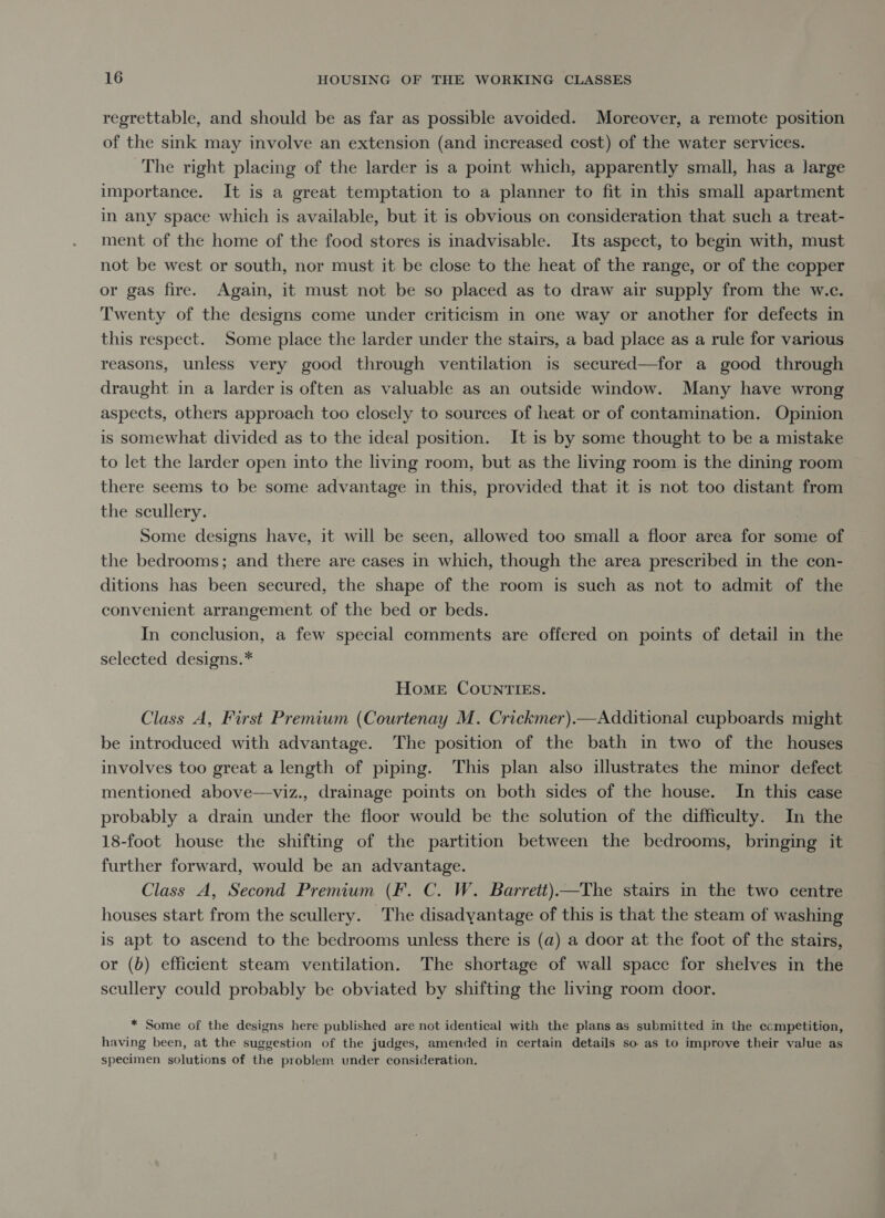 regrettable, and should be as far as possible avoided. Moreover, a remote position of the sink may involve an extension (and increased cost) of the water services. The right placing of the larder is a point which, apparently small, has a Jarge importance. It is a great temptation to a planner to fit in this small apartment in any space which is available, but it is obvious on consideration that such a treat- ment of the home of the food stores is inadvisable. Its aspect, to begin with, must not be west or south, nor must it be close to the heat of the range, or of the copper or gas fire. Again, it must not be so placed as to draw air supply from the w.c. Twenty of the designs come under criticism in one way or another for defects in this respect. Some place the larder under the stairs, a bad place as a rule for various reasons, unless very good through ventilation is secured—for a good through draught in a larder is often as valuable as an outside window. Many have wrong aspects, others approach too closely to sources of heat or of contamination. Opinion is somewhat divided as to the ideal position. It is by some thought to be a mistake to let the larder open into the living room, but as the living room is the dining room there seems to be some advantage in this, provided that it is not too distant from the scullery. Some designs have, it will be seen, allowed too small a floor area for some of the bedrooms; and there are cases in which, though the area prescribed in the con- ditions has been secured, the shape of the room is such as not to admit of the convenient arrangement of the bed or beds. In conclusion, a few special comments are offered on points of detail in the selected designs.* Home CounrtTIES. Class A, First Premium (Courtenay M. Crickmer).—Additional cupboards might be introduced with advantage. The position of the bath in two of the houses involves too great a length of piping. This plan also illustrates the minor defect mentioned above—viz., drainage points on both sides of the house. In this case probably a drain under the floor would be the solution of the difficulty. In the 18-foot house the shifting of the partition between the bedrooms, bringing it further forward, would be an advantage. Class A, Second Premium (Ff. C. W. Barrett)—The stairs in the two centre houses start from the scullery. The disadyantage of this is that the steam of washing is apt to ascend to the bedrooms unless there is (a) a door at the foot of the stairs, or (b) efficient steam ventilation. The shortage of wall space for shelves in the scullery could probably be obviated by shifting the living room door. * Some of the designs here published are not identical with the plans as submitted in the ccmpetition, having been, at the suggestion of the judges, amended in certain details so as to improve their value as specimen solutions of the problem under consideration.