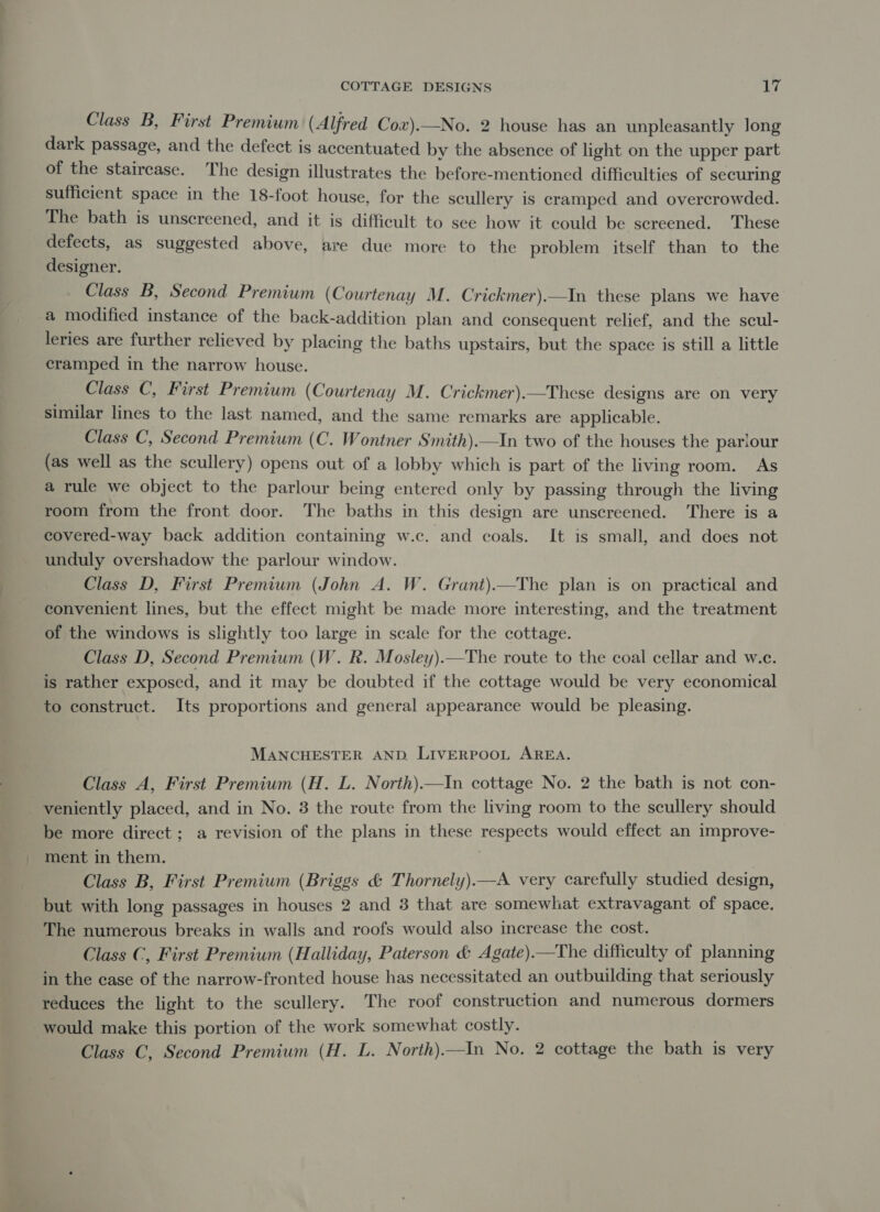 Class B, First Premium (Alfred Cox).—No. 2 house has an unpleasantly long dark passage, and the defect is accentuated by the absence of light on the upper part of the staircase. The design illustrates the before-mentioned difficulties of securing sufficient space in the 18-foot house, for the scullery is cramped and overcrowded. The bath is unscreened, and it is difficult to see how it could be screened. These defects, as suggested above, are due more to the problem itself than to the designer. Class B, Second Premium (Courtenay M. Crickmer).—In these plans we have a modified instance of the back-addition plan and consequent relief, and the scul- leries are further relieved by placing the baths upstairs, but the space is still a little cramped in the narrow house. Class C, First Premium (Courtenay M. Crickmer).—These designs are on very similar lines to the last named, and the same remarks are applicable. Class C, Second Premium (C. Wontner Smith).—In two of the houses the parlour (as well as the scullery) opens out of a lobby which is part of the living room. As a rule we object to the parlour being entered only by passing through the living room from the front door. The baths in this design are unscreened. There is a covered-way back addition containing w.c. and coals. It is small, and does not unduly overshadow the parlour window. Class D, First Premium (John A. W. Grant).—The plan is on practical and convenient lines, but the effect might be made more interesting, and the treatment of the windows is slightly too large in scale for the cottage. Class D, Second Premium (W. Rk. Mosley).—The route to the coal cellar and w.c. is rather exposed, and it may be doubted if the cottage would be very economical to construct. Its proportions and general appearance would be pleasing. MANCHESTER AND LIVERPOOL AREA. Class A, First Premium (H. L. North).—In cottage No. 2 the bath is not con- veniently placed, and in No. 3 the route from the living room to the scullery should be more direct; a revision of the plans in these respects would effect an improve- ment in them. | Class B, First Premium (Briggs &amp; Thornely).—A very carefully studied design, but with long passages in houses 2 and 38 that are somewhat extravagant of space. The numerous breaks in walls and roofs would also increase the cost. Class C, First Premium (Halliday, Paterson &amp; Agate).—The difficulty of planning in the case of the narrow-fronted house has necessitated an outbuilding that seriously reduces the light to the scullery. The roof construction and numerous dormers would make this portion of the work somewhat costly. Class C, Second Premium (H. L. North).—In No. 2 cottage the bath is very