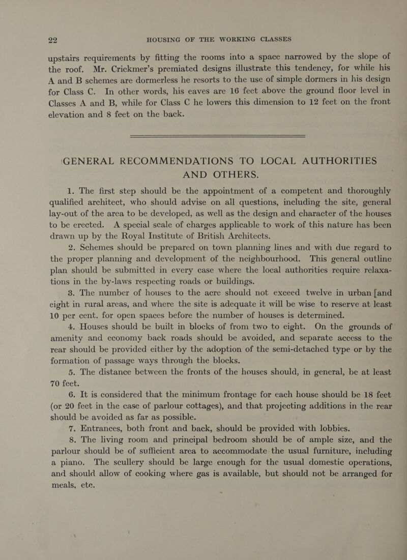 upstairs requirements by fitting the rooms into a space narrowed by the slope of the roof. Mr. Crickmer’s premiated designs illustrate this tendency, for while his A and B schemes are dormerless he resorts to the use of simple dormers in his design for Class C. In other words, his eaves are 16 feet above the ground floor level in Classes A and B, while for Class C he lowers this dimension to 12 feet on the front elevation and 8 feet on the back. GENERAL RECOMMENDATIONS TO LOCAL AUTHORITIES AND OTHERS. 1. The first step should be the appointment of a competent and thoroughly qualified architect, who should advise on all questions, including the site, general lay-out of the area to be developed, as well as the design and character of the houses to be erected. A special scale of charges applicable to work of this nature has been drawn up by the Royal Institute of British Architects. 2. Schemes should be prepared on town planning lines and with due regard to the proper planning and development of the neighbourhood. This general outline plan should be submitted in every case where the local authorities require relaxa- tions in the by-laws respecting roads or buildings. 3. The number of houses to the acre should not exceed twelve in urban jand eight in rural areas, and where the site is adequate it will be wise to reserve at least 10 per cent. for open spaces before the number of houses is determined. 4. Houses should be built in blocks of from two to eight. On the grounds of amenity and economy back roads should be avoided, and separate access to the rear should be provided either by the adoption of the semi-detached type or by the formation of passage ways through the blocks. 5. The distance between the fronts of the houses should, in general, be at least 70 feet. 6. It is considered that the minimum frontage for each house should be 18 feet (or 20 feet in the case of parlour cottages), and that projecting additions in the rear should be avoided as far as possible. 7. Entrances, both front and back, should be provided with lobbies. 8. The living room and principal bedroom should be of ample size, and the parlour should be of sufficient area to accommodate the usual furniture, including a piano. The scullery should be large enough for the usual domestic operations, and should allow of cooking where gas is available, but should not be arranged for meals, ete.