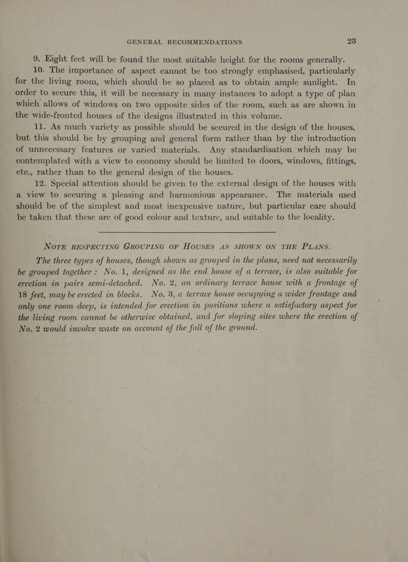 9. Hight feet will be found the most suitable height for the rooms generally. 10. The importance of aspect cannot be too strongly emphasised, particularly for the living room, which should be so placed as to obtain ample sunlight. In order to secure this, it will be necessary in many instances to adopt a type of plan which allows of windows on two opposite sides of the room, such as are shown in the wide-fronted houses of the designs illustrated in this volume. 11. As much variety as possible should be secured in the design of the houses, but this should be by grouping and general form rather than by the introduction of unnecessary features or varied materials. Any standardisation which may be contemplated with a view to economy should be limited to doors, windows, fittings, etc., rather than to the general design of the houses. 12. Special attention should be given to the external design of the houses with a view to securing a pleasing and harmonious appearance. The materials used should be of the simplest and most inexpensive nature, but particular care should be taken that these are of good colour and texture, and suitable to the locality. NOTE RESPECTING GROUPING OF HOUSES AS SHOWN ON THE PLANS. The three types of houses, though shown as grouped in the plans, need not necessarily be grouped together: No. 1, designed as the end house of a terrace, is also suitable for erection in pairs semi-detached. No. 2, an ordinary terrace house with a frontage of 18 feet, may be erected in blocks. No. 3, a terrace house occupying a wider frontage and only one room deep, is intended for erection in positions where a satisfuctory aspect for the living room cannot be otherwise obtained, and for sloping sites where the erection of No. 2 would involve waste on account of the fall of the ground.