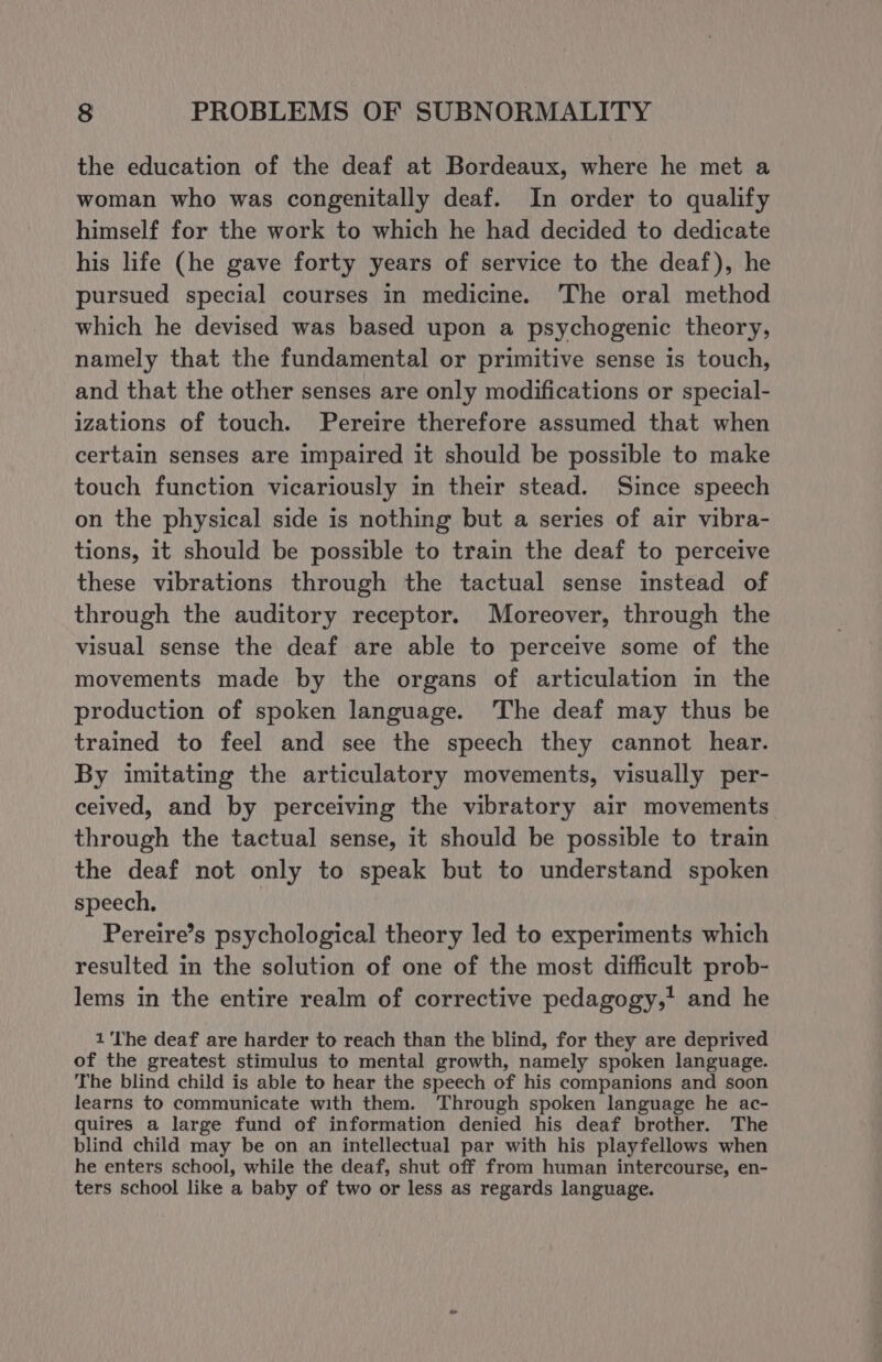 the education of the deaf at Bordeaux, where he met a woman who was congenitally deaf. In order to qualify himself for the work to which he had decided to dedicate his life (he gave forty years of service to the deaf), he pursued special courses in medicine. The oral method which he devised was based upon a psychogenic theory, namely that the fundamental or primitive sense is touch, and that the other senses are only modifications or special- izations of touch. Pereire therefore assumed that when certain senses are impaired it should be possible to make touch function vicariously in their stead. Since speech on the physical side is nothing but a series of air vibra- tions, it should be possible to train the deaf to perceive these vibrations through the tactual sense instead of through the auditory receptor. Moreover, through the visual sense the deaf are able to perceive some of the movements made by the organs of articulation in the production of spoken language. The deaf may thus be trained to feel and see the speech they cannot hear. By imitating the articulatory movements, visually per- ceived, and by perceiving the vibratory air movements through the tactual sense, it should be possible to train the deaf not only to speak but to understand spoken speech. Pereire’s psychological theory led to experiments which resulted in the solution of one of the most difficult prob- lems in the entire realm of corrective pedagogy,' and he 1'The deaf are harder to reach than the blind, for they are deprived of the greatest stimulus to mental growth, namely spoken language. The blind child is able to hear the speech of his companions and soon learns to communicate with them. Through spoken language he ac- quires a large fund of information denied his deaf brother. The blind child may be on an intellectual par with his playfellows when he enters school, while the deaf, shut off from human intercourse, en- ters school like a baby of two or less as regards language.