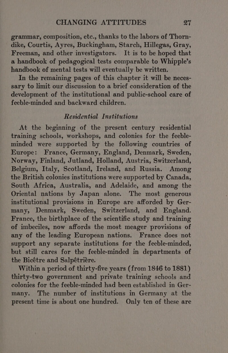 grammar, composition, etc., thanks to the labors of Thorn- dike, Courtis, Ayres, Buckingham, Starch, Hillegas, Gray, Freeman, and other investigators. It is to be hoped that a handbook of pedagogical tests comparable to Whipple’s handbook of mental tests will eventually be written. In the remaining pages of this chapter it will be neces- sary to limit our discussion to a brief consideration of the development of the institutional and public-school care of feeble-minded and backward children. Residential Institutions At the beginning of the present century residential training schools, workshops, and colonies for the feeble- minded were supported by the following countries of Europe: France, Germany, England, Denmark, Sweden, Norway, Finland, Jutland, Holland, Austria, Switzerland, Belgium, Italy, Scotland, Ireland, and Russia. Among the British colonies institutions were supported by Canada, South Africa, Australia, and Adelaide, and among the Oriental nations by Japan alone. The most generous institutional provisions in Europe are afforded by Ger- many, Denmark, Sweden, Switzerland, and England. France, the birthplace of the scientific study and training of imbeciles, now affords the most meager provisions of any of the leading European nations. France does not support any separate institutions for the feeble-minded, but still cares for the feeble-minded in departments of the Bicétre and Salpétriére. Within a period of thirty-five years (from 1846 to 1881) thirty-two government and private training schools and colonies for the feeble-minded had been established in Ger- many. 'The number of institutions in Germany at the present time is about one hundred. Only ten of these are