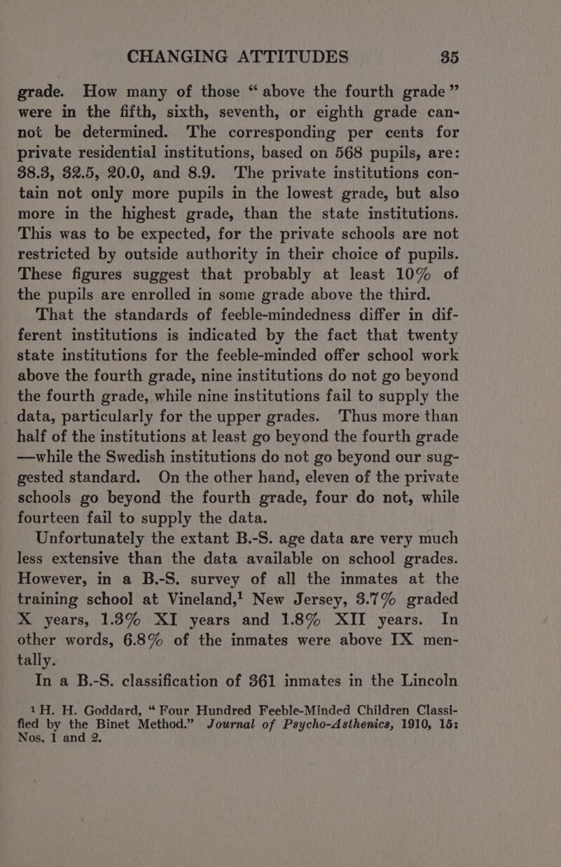 grade. How many of those “ above the fourth grade” were in the fifth, sixth, seventh, or eighth grade can- not be determined. The corresponding per cents for private residential institutions, based on 568 pupils, are: 38.3, 32.5, 20.0, and 8.9. The private institutions con- tain not only more pupils in the lowest grade, but also more in the highest grade, than the state institutions. This was to be expected, for the private schools are not restricted by outside authority in their choice of pupils. These figures suggest that probably at least 10% of the pupils are enrolled in some grade above the third. That the standards of feeble-mindedness differ in dif- ferent institutions is indicated by the fact that twenty state institutions for the feeble-minded offer school work above the fourth grade, nine institutions do not go beyond the fourth grade, while nine institutions fail to supply the _ data, particularly for the upper grades. ‘Thus more than half of the institutions at least go beyond the fourth grade —while the Swedish institutions do not go beyond our sug- gested standard. On the other hand, eleven of the private schools go beyond the fourth grade, four do not, while fourteen fail to supply the data. Unfortunately the extant B.-S. age data are very much less extensive than the data available on school grades. However, in a B.-S. survey of all the inmates at the training school at Vineland,! New Jersey, 3.7% graded X years, 1.3% XI years and 1.8% XII years. In other words, 6.8% of the inmates were above TX men- tally. In a B.-S. classification of 361 inmates in the Lincoln 1H. H. Goddard, “ Four Hundred Feeble-Minded Children Classi- fied by the Binet Method.” Journal of Psycho-Asthenics, 1910, 15: Nos. 1 and 2,