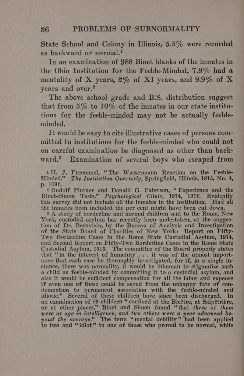 State School and Colony in Illinois, 5.5% were recorded as backward or normal.* In an examination of 988 Binet blanks of the inmates in the Ohio Institution for the Feeble-Minded, 7.8% had a mentality of X years, 2% of XI years, and 9.9% of X years and over.” The above school grade and B.S. distribution suggest that from 5% to 10% of the inmates in our state institu- tions for the feeble-minded may not be actually feeble- minded. | It would be easy to cite illustrative cases of persons com- mitted to institutions for the feeble-minded who could not on careful examination be diagnosed as other than back- ward.* Examination of several boys who escaped from 1H. J. Freemmel, “The Wassermann Reaction on the Feeble- Minded.” The Institution Quarterly, Springfield, Illinois, 1915, No. 4, . 109f. F 2 Rudolf Pintner and Donald G. Paterson, “ Experience and the Binet-Simon Tests.” Psychological Clinic, 1914, 197f. Evidently this survey did not include all the inmates in the institution. Had all the inmates been included the per cent might have been cut down. 8 A study of borderline and normal children sent to the Rome, New York, custodial asylum has recently been undertaken, at the sugges- tion of Dr. Bernstein, by the Bureau of Analysis and Investigation of the State Board of Charities of New York: Report on Fifty- Two Borderline Cases in the Rome State Custodial Asylum, 1914, and Second Report on Fifty-Two Borderline Cases in the Rome State Custodial Asylum, 1915. The committee of the Board properly states that “in the interest of humanity ... it was of the utmost import- ance that each case be thoroughly investigated, for if, in a single in- stance, there was normality, it would be inhuman to stigmatize such a child as feeble-minded by committing it to a custodial asylum, and also it would be sufficient compensation for all the labor and expense if even one of these could be saved from the unhappy fate of con- demnation to permanent association with the feeble-minded and idiotic.” Several of these children have since been discharged. In an examination of 25 children “ confined at the Bicétre, at Salpétriére, or at other places,” Binet and Simon found “that three of them were at age in intelligence, and two others were a year advanced be- yond the average.” The term “mental debility” had been applied to two and “idiot” to one of those who proved to be normal, while