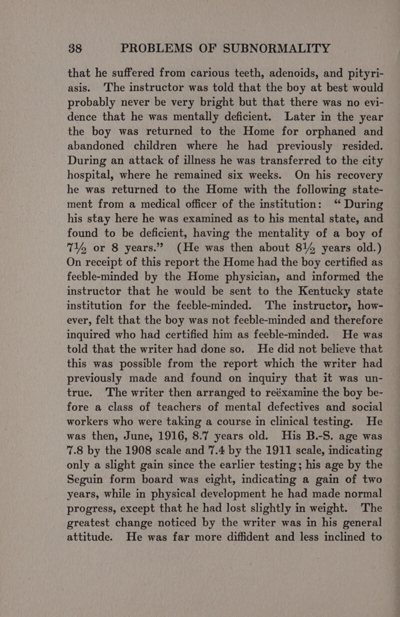 that he suffered from carious teeth, adenoids, and pityri- asis. ‘The instructor was told that the boy at best would probably never be very bright but that there was no evi- dence that he was mentally deficient. Later in the year the boy was returned to the Home for orphaned and abandoned children where he had previously resided. During an attack of illness he was transferred to the city hospital, where he remained six weeks. On his recovery he was returned to the Home with the following state- ment from a medical officer of the institution: ‘ During his stay here he was examined as to his mental state, and found to be deficient, having the mentality of a boy of 71% or 8 years.” (He was then about 81% years old.) On receipt of this report the Home had the boy certified as feeble-minded by the Home physician, and informed the instructor that he would be sent to the Kentucky state institution for the feeble-minded. 'The instructor, how- ever, felt that the boy was not feeble-minded and therefore inquired who had certified him as feeble-minded. He was told that the writer had done so. He did not believe that this was possible from the report which the writer had previously made and found on inquiry that it was un- true. The writer then arranged to reéxamine the boy be- fore a class of teachers of mental defectives and social workers who were taking a course in clinical testing. He was then, June, 1916, 8.7 years old. His B.-S. age was 7.8 by the 1908 scale and 7.4 by the 1911 scale, indicating only a slight gain since the earlier testing; his age by the Seguin form board was eight, indicating a gain of two years, while in physical development he had made normal progress, except that he had lost slightly in weight. The greatest change noticed by the writer was in his general attitude. He was far more diffident and less inclined to