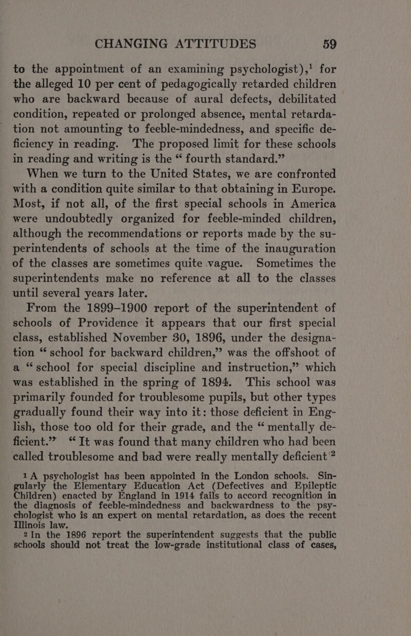 to the appointment of an examining psychologist),' for the alleged 10 per cent of pedagogically retarded children who are backward because of aural defects, debilitated condition, repeated or prolonged absence, mental retarda- tion not amounting to feeble-mindedness, and specific de- ficiency in reading. The proposed limit for these schools in reading and writing is the “ fourth standard.” When we turn to the United States, we are confronted with a condition quite similar to that obtaining in Europe. Most, if not all, of the first special schools in America were undoubtedly organized for feeble-minded children, although the recommendations or reports made by the su- perintendents of schools at the time of the inauguration of the classes are sometimes quite vague. Sometimes the superintendents make no reference at all to the classes until several years later. From the 1899-1900 report of the superintendent of schools of Providence it appears that our first special class, established November 30, 1896, under the designa- tion ** school for backward children,” was the offshoot of a “school for special discipline and instruction,” which was established in the spring of 1894. This school was primarily founded for troublesome pupils, but other types gradually found their way into it: those deficient in Eng- lish, those too old for their grade, and the “ mentally de- ficient.” ‘It was found that many children who had been called troublesome and bad were really mentally deficient ? 1A psychologist has been appointed in the London schools. Sin- gularly the Elementary Education Act (Defectives and Epileptic Children) enacted by England in 1914 fails to accord recognition in the diagnosis of feeble-mindedness and backwardness to the psy- ee eno is an expert on mental retardation, as does the recent 2In the 1896 report the superintendent suggests that the public schools should not treat the low-grade institutional class of cases,