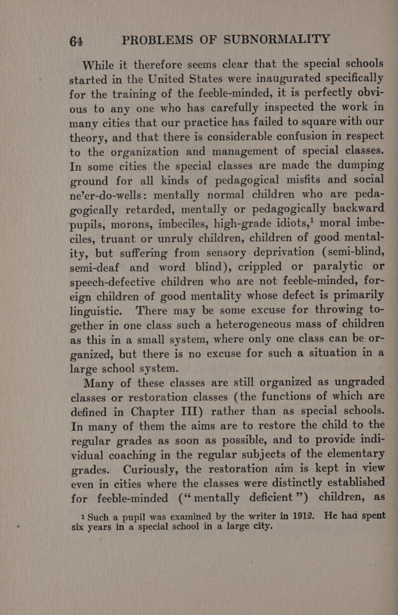 While it therefore seems clear that the special schools started in the United States were inaugurated specifically for the training of the feeble-minded, it is perfectly obvi- ous to any one who has carefully inspected the work in many cities that our practice has failed to square with our theory, and that there is considerable confusion in respect to the organization and management of special classes. In some cities the special classes are made the dumping ground for all kinds of pedagogical misfits and social ne’er-do-wells: mentally normal children who are peda- gogically retarded, mentally or pedagogically backward pupils, morons, imbeciles, high-grade idiots,! moral imbe- ciles, truant or unruly children, children of good mental- ity, but suffering from sensory deprivation (semi-blind, semi-deaf and word blind), crippled or paralytic or speech-defective children who are not feeble-minded, for- eign children of good mentality whose defect is primarily linguistic. There may be some excuse for throwing to- gether in one class such a heterogeneous mass of children as this in a small system, where only one class can be or- ganized, but there is no excuse for such a situation in a large school system. Many of these classes are still organized as ungraded classes or restoration classes (the functions of which are defined in Chapter III) rather than as special schools. In many of them the aims are to restore the child to the regular grades as soon as possible, and to provide indi- vidual coaching in the regular subjects of the elementary grades. Curiously, the restoration aim is kept in view even in cities where the classes were distinctly established for feeble-minded (“mentally deficient”) children, as 1 Such a pupil was examined by the writer in 1912, He haa spent six years in a special school in a large city.