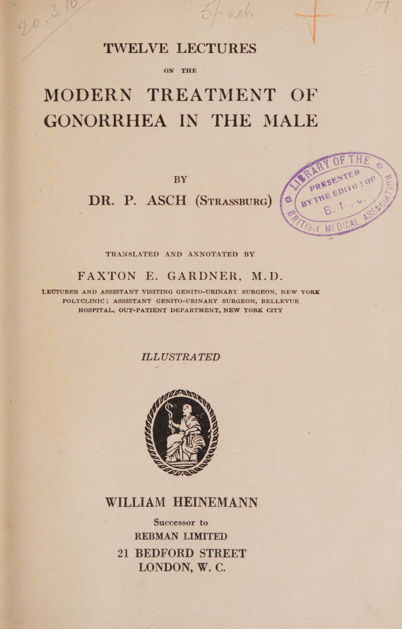 TWELVE LECTURES ON THE MODERN TREATMENT OF GONORRHEA IN THE MALE BY DR. P. ASCH (Srrasssurc) TRANSLATED AND ANNOTATED BY FAXTON E. GARDNER, M.D. LECTURER AND ASSISTANT VISITING GENITO-URINARY SURGEON, NEW YORK POLYCLINIC ; ASSISTANT GENITO-URINARY SURGEON, BELLEVUE HOSPITAL, OUT-PATIENT DEPARTMENT, NEW YORK CITY ILLUSTRATED WILLIAM HEINEMANN Successor to REBMAN LIMITED 21 BEDFORD STREET LONDON, W. C.