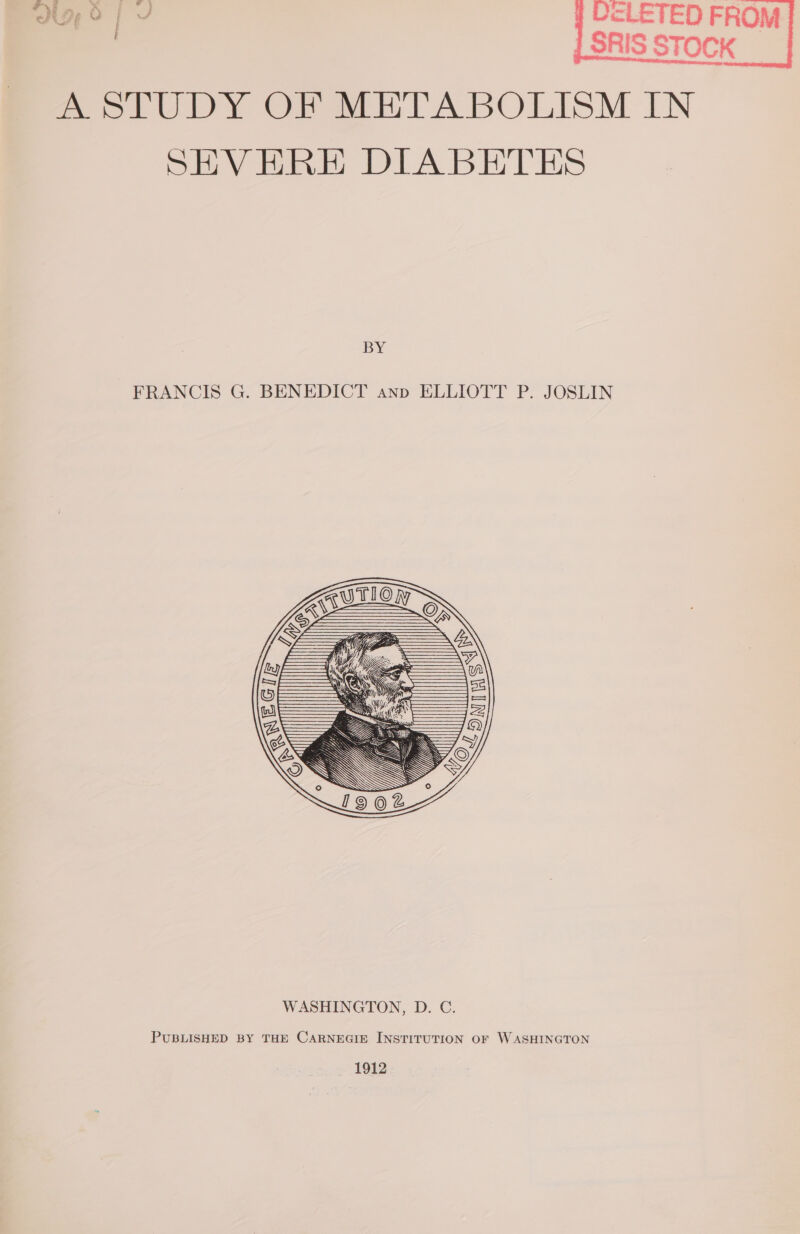 a of cLETED FROM | | SRIS STOCK PeelkuUDY Of ww A BOLISM IN SEVEHRE DIABETES BY FRANCIS G. BENEDICT anp ELLIOTT P. JOSLIN PUBLISHED BY THE CARNEGIE INSTITUTION OF WASHINGTON 1912