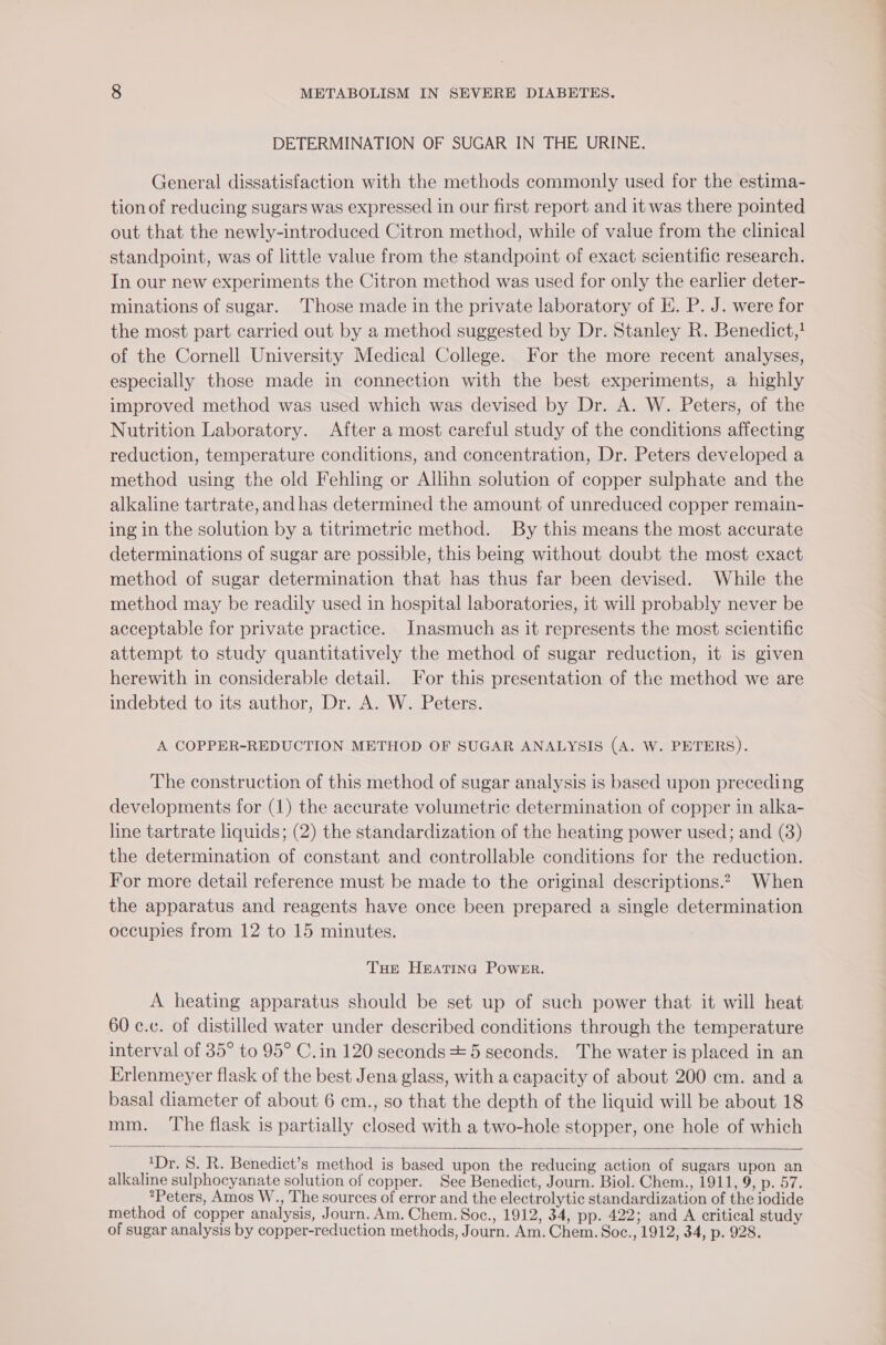 DETERMINATION OF SUGAR IN THE URINE. General dissatisfaction with the methods commonly used for the estima- tion of reducing sugars was expressed in our first report and it was there pointed out that the newly-introduced Citron method, while of value from the clinical standpoint, was of little value from the standpoint of exact scientific research. In our new experiments the Citron method was used for only the earlier deter- minations of sugar. Those made in the private laboratory of E. P. J. were for the most part carried out by a method suggested by Dr. Stanley R. Benedict,} of the Cornell University Medical College. For the more recent analyses, especially those made in connection with the best experiments, a highly improved method was used which was devised by Dr. A. W. Peters, of the Nutrition Laboratory. After a most careful study of the conditions affecting reduction, temperature conditions, and concentration, Dr. Peters developed a method using the old Fehling or Allihn solution of copper sulphate and the alkaline tartrate, and has determined the amount of unreduced copper remain- ing in the solution by a titrimetric method. By this means the most accurate determinations of sugar are possible, this being without doubt the most exact method of sugar determination that has thus far been devised. While the method may be readily used in hospital laboratories, it will probably never be acceptable for private practice. Inasmuch as it represents the most scientific attempt to study quantitatively the method of sugar reduction, it is given herewith in considerable detail. For this presentation of the method we are indebted to its author, Dr. A. W. Peters. A COPPER-REDUCTION METHOD OF SUGAR ANALYSIS eNe We. PETERS). The construction of this method of sugar analysis is based upon preceding developments for (1) the accurate volumetric determination of copper in alka- line tartrate liquids; (2) the standardization of the heating power used; and (3) the determination of constant and controllable conditions for the reduction. For more detail reference must be made to the original descriptions.2~ When the apparatus and reagents have once been prepared a single determination occupies from 12 to 15 minutes. Toe Heatina Powe™r. A heating apparatus should be set up of such power that it will heat 60 c.c. of distilled water under described conditions through the temperature interval of 35° to 95° C. in 120 seconds + 5 seconds. The water is placed in an Erlenmeyer flask of the best Jena glass, with a capacity of about 200 cm. and a basal diameter of about 6 cm., so that the depth of the liquid will be about 18 mm. ‘The flask is partially closed with a two-hole stopper, one hole of which 4Dr. 5S. R. Benedict’s method is based upon the reducing action of sugars upon an alkaline sulphocyanate solution of copper. See Benedict, Journ. Biol. Chem., 1911, 9, p. 57. *Peters, Amos W., The sources of error and the electrolytic standardization of the iodide method of copper analysis, Journ. Am. Chem. Soc., 1912, 34, pp. 422; and A critical study of sugar analysis by copper-reduction methods, Journ. Am. Chem. Soc., 1912, 34, p. 928.