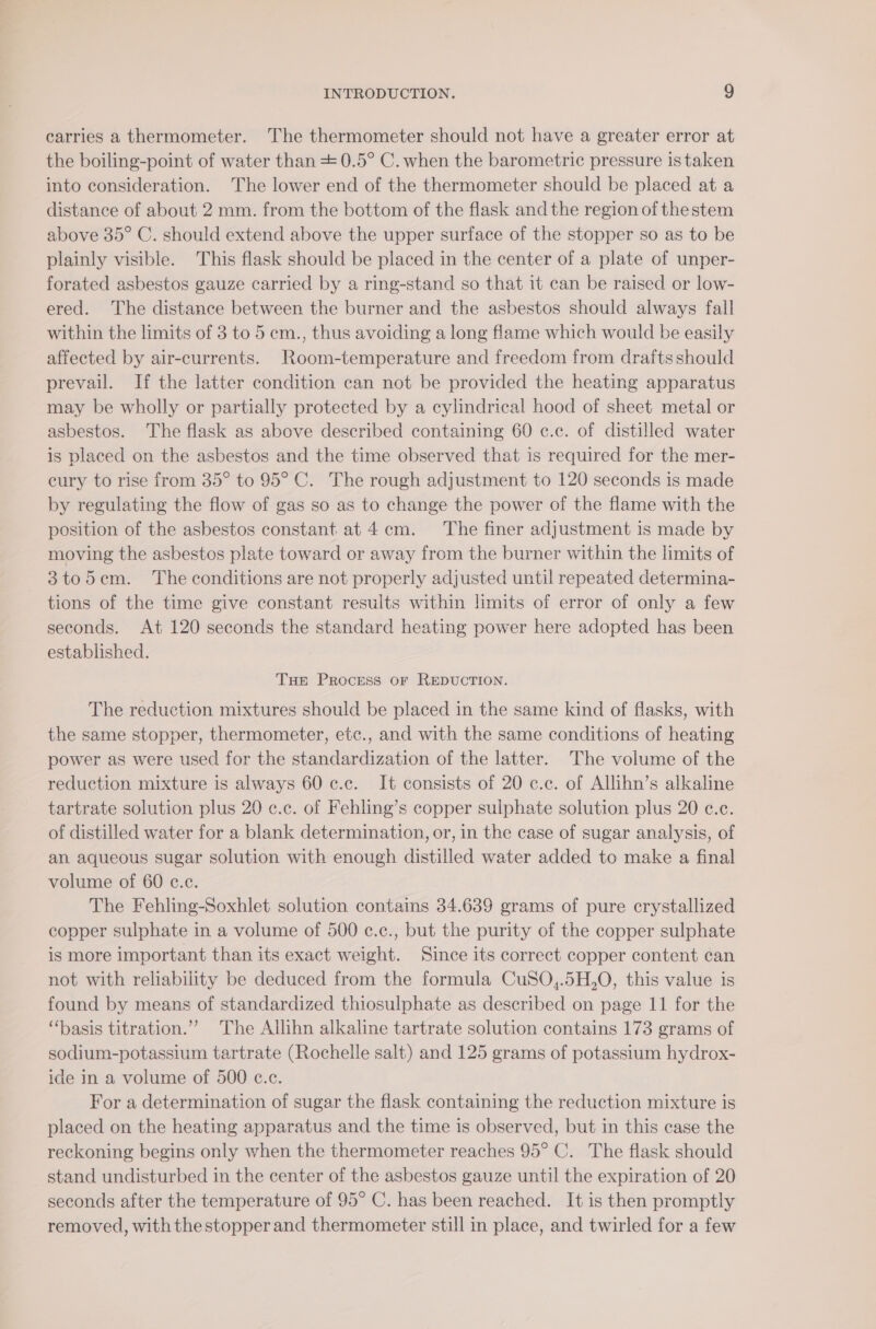 carries a thermometer. The thermometer should not have a greater error at the boiling-point of water than = 0.5° C. when the barometric pressure is taken into consideration. The lower end of the thermometer should be placed at a distance of about 2 mm. from the bottom of the flask and the region of thestem above 35° C. should extend above the upper surface of the stopper so as to be plainly visible. This flask should be placed in the center of a plate of unper- forated asbestos gauze carried by a ring-stand so that it can be raised or low- ered. The distance between the burner and the asbestos should always fall within the limits of 3 to 5 em., thus avoiding a long flame which would be easily affected by air-currents. Room-temperature and freedom from drafts should prevail. If the latter condition can not be provided the heating apparatus may be wholly or partially protected by a cylindrical hood of sheet metal or asbestos. The flask as above described containing 60 c.c. of distilled water is placed on the asbestos and the time observed that is required for the mer- eury to rise from 35° to 95° C. The rough adjustment to 120 seconds is made by regulating the flow of gas so as to change the power of the flame with the position of the asbestos constant at 4 cm. ‘The finer adjustment is made by moving the asbestos plate toward or away from the burner within the limits of 3to5em. The conditions are not properly adjusted until repeated determina- tions of the time give constant results within limits of error of only a few seconds. At 120 seconds the standard heating power here adopted has been established. Tue Process oF REDUCTION. The reduction mixtures should be placed in the same kind of flasks, with the same stopper, thermometer, etc., and with the same conditions of heating power as were used for the standardization of the latter. The volume of the reduction mixture is always 60 c.c. It consists of 20 c.c. of Allihn’s alkaline tartrate solution plus 20 e.c. of Fehling’s copper sulphate solution plus 20 c.c. of distilled water for a blank determination, or, in the case of sugar analysis, of an aqueous sugar solution with enough distilled water added to make a final volume of 60 c.c. The Fehling-Soxhlet solution contains 34.639 grams of pure crystallized copper sulphate in a volume of 500 c.c., but the purity of the copper sulphate is more important than its exact weight. Since its correct copper content can not with reliability be deduced from the formula CuSO,.5H,O, this value is found by means of standardized thiosulphate as described on page 11 for the “basis titration.”” The Allihn alkaline tartrate solution contains 173 grams of sodium-potassium tartrate (Rochelle salt) and 125 grams of potassium hydrox- ide in a volume of 500 c.c. For a determination of sugar the flask containing the reduction mixture is placed on the heating apparatus and the time is observed, but in this case the reckoning begins only when the thermometer reaches 95° C. The flask should stand undisturbed in the center of the asbestos gauze until the expiration of 20 seconds after the temperature of 95° C. has been reached. It is then promptly removed, with thestopper and thermometer still in place, and twirled for a few