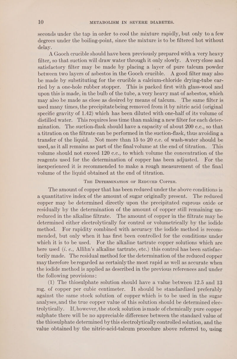 seconds under the tap in order to cool the mixture rapidly, but only to a few degrees under the boiling-point, since the mixture is to be filtered hot without delay. A Gooch crucible should have been previously prepared with a very heavy filter, so that suction will draw water through it only slowly. Avery close and satisfactory filter may be made by placing a layer of pure talcum powder between two layers of asbestos in the Gooch crucible. A good filter may also be made by substituting for the crucible a calcium-chloride drying-tube car- ried by a one-hole rubber stopper. This is packed first with glass-wool and upon this is made, in the bulb of the tube, a very heavy mat of asbestos, which may also be made as close as desired by means of talcum. The same filter is used many times, the precipitate being removed from it by nitric acid (original specific gravity of 1.42) which has been diluted with one-half of its volume of distilled water. This requires less time than making a new filter for each deter- mination. The suction-flask should have a capacity of about 200 c.c., so that a titration on the filtrate can be performed in the suction-flask, thus avoiding a transfer of the liquid. Not more than 15 to 20 c.c. of wash-water should be used, as it all remains as part of the final volume at the end of titration. This volume should not exceed 120 c.c., to which volume the concentration of the reagents used for the determination of copper has been adjusted. For the inexperienced it is recommended to make a rough measurement of the final volume of the liquid obtained at the end of titration. THe DETERMINATION OF REDUCED COPPER. The amount of copper that has been reduced under the above conditions is a quantitative index of the amount of sugar originally present. The reduced copper may be determined directly upon the precipitated cuprous oxide or residually by the determination of the amount of copper still remaining un- reduced in the alkaline filtrate. The amount of copper in the filtrate may be determined either electrolytically for control or volumetrically by the iodide method. For rapidity combined with accuracy the iodide method is recom- mended, but only when it has first been controlled for the conditions under which it is to be used. For the alkaline tartrate copper solutions which are here used (7. e., Allihn’s alkaline tartrate, etc.) this control has been satisfac- torily made. The residual method for the determination of the reduced copper may therefore beregarded as certainly the most rapid as well as accurate when the iodide method is applied as described in the previous references and under the following provisions: (1) The thiosulphate solution should have a value between 12.5 and 13 mg. of copper per cubic centimeter. It should be standardized preferably against the same stock solution of copper which is to be used in the sugar analyses, and the true copper value of this solution should be determined elec- trolytically. If, however, the stock solution ismade of chemically pure copper sulphate there will be no appreciable difference between the standard value of the thiosulphate determined by this electrolytically controlled solution, and the value obtained by the nitric-acid-talcum procedure above referred to, using