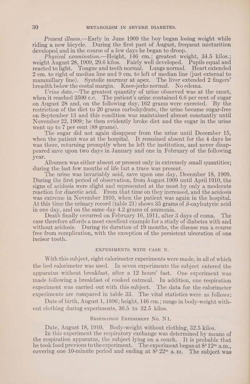 Present illness —Early in June 1909 the boy began losing weight while riding a new bicycle. During the first part of August, frequent micturition developed and in the course of a few days he began to droop. Physical examination.—Height, 146 cm.; greatest weight, 34.5 kilos.; weight August 28, 1909, 29.6 kilos. Fairly well developed. Pupils equal and reacted to light. Tongue and teeth normal. Lungsnormal. Heart extended 2 cm. to right of median line and 9 cm. to left of median line (just external to mammillary line). Systolic murmur at apex. The liver extended 2 fingers’ breadth below the costal margin. Knee-jerksnormal. No edema. Urine data.—The greatest quantity of urine observed was at the onset, when it reached 3500 c.c. The patient’s urine contained 6.6 per cent of sugar on August 28 and, on the following day, 162 grams were excreted. By the restriction of the diet to 20 grams carbohydrate, the urine became sugar-free on September 13 and this condition was maintained almost constantly until November 22, 1909; he then evidently broke diet and the sugar in the urine went up to 7 per cent (88 grams). The sugar did not again disappear from the urine until December 15, when the patient was at the hospital. It remained absent for the 4 days he was there, returning promptly when he left the institution, and never disap- peared save upon two days in January and one in February of the following year. Albumen was either absent or present only in extremely small quantities; during the last few months of life but a trace was present. The urine was invariably acid, save upon one day, December 18, 1909. During the first period of observation, from August 1909 until April 1910, the signs of acidosis were slight and represented at the most by only a moderate reaction for diacetic acid. From that time on they increased, and the acidosis was extreme in November 1910, when the patient was again in the hospital. At this time the urinary record (table 21) shows 35 grams of 8-oxybutyric acid in one day, and on the same day 4.2 grams of ammonia. Death finally occurred on February 16, 1911, after 3 days of coma. The case therefore affords a most excellent example for a study of diabetes with and without acidosis. During its duration of 19 months, the disease ran a course free from complication, with the exception of the persistent ulceration of one incisor tooth. EXPERIMENTS WITH CASE N. With this subject, eight calorimeter experiments were made, in all of which the bed calorimeter was used. In seven experiments the subject entered the apparatus without breakfast, after a 12 hours’ fast. One experiment was made following a breakfast of cooked oatmeal. In addition, one respiration experiment was carried out with this subject. The data for the calorimeter experiments are compared in table 33. The vital statistics were as follows: Date of birth, August 1, 1896; height, 146 cm.; range in body-weight with- out clothing during experiments, 30.5 to 32.5 kilos. RESPIRATION EXPERIMENT No. N1. Date, August 18, 1910. Body-weight without clothing, 32.5 kilos. In this experiment the respiratory exchange was determined by means of the respiration apparatus, the subject lying on a couch. It is probable that he took food previous totheexperiment. The experiment began at 8?12™ a.m., covering one 10-minute period and ending at 822™ a.m. The subject was