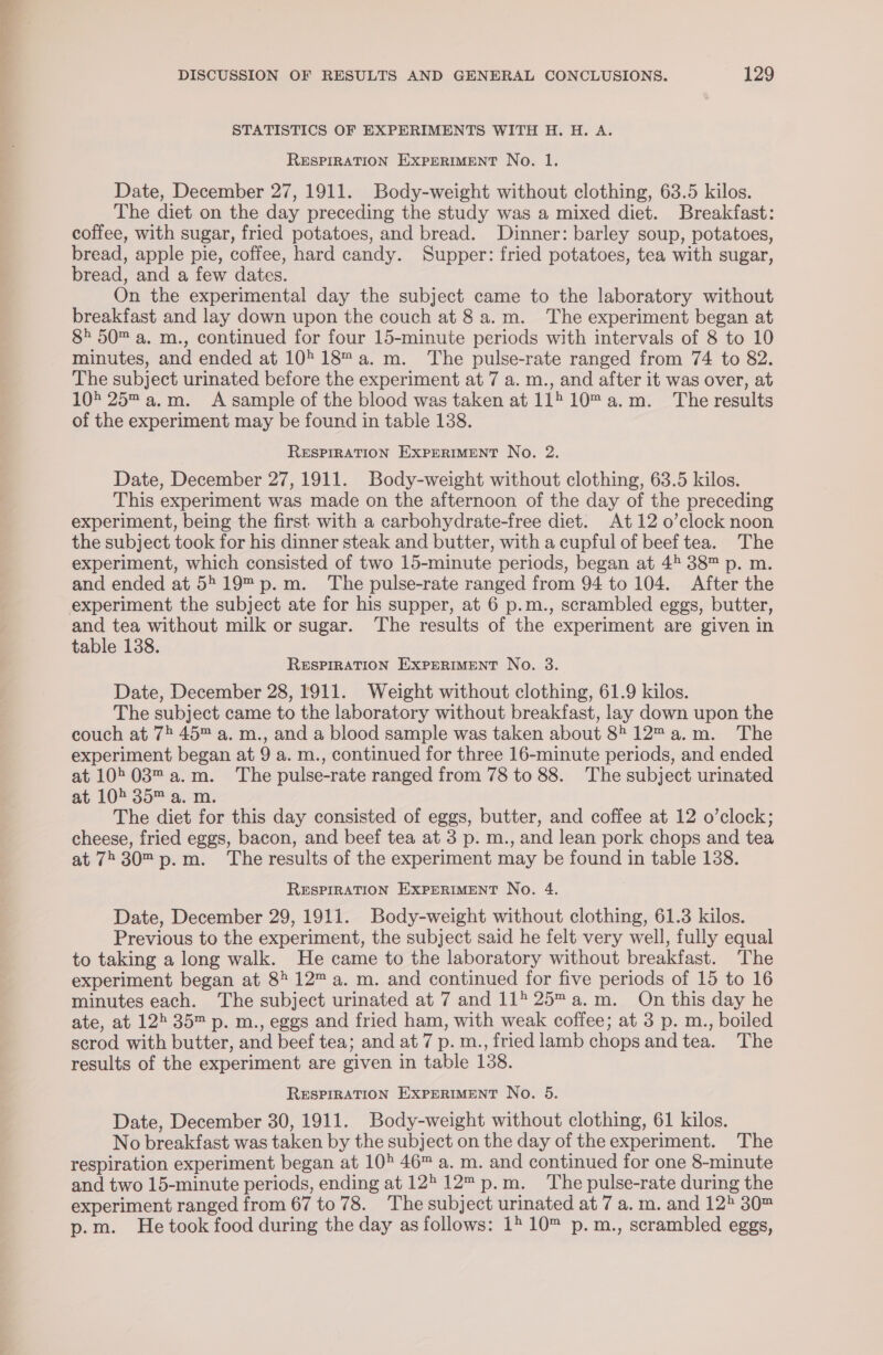 STATISTICS OF EXPERIMENTS WITH H. H. A. RESPIRATION EXPERIMENT No. 1. Date, December 27, 1911. Body-weight without clothing, 63.5 kilos. The diet on the day preceding the study was a mixed diet. Breakfast: coffee, with sugar, fried potatoes, and bread. Dinner: barley soup, potatoes, bread, apple pie, coffee, hard candy. Supper: fried potatoes, tea with sugar, bread, and a few dates. On the experimental day the subject came to the laboratory without breakfast and lay down upon the couch at 8 a.m. The experiment began at 8&gt; 50 a. m., continued for four 15-minute periods with intervals of 8 to 10 minutes, and ended at 10°18 a.m. The pulse-rate ranged from 74 to 82. The subject urinated before the experiment at 7 a. m., and after it was over, at 105 25 a.m. A sample of the blood was taken at 11510™ a.m. The results of the experiment may be found in table 138. RESPIRATION EXPERIMENT No. 2. Date, December 27, 1911. Body-weight without clothing, 63.5 kilos. This experiment was made on the afternoon of the day of the preceding experiment, being the first with a carbohydrate-free diet. At 12 0’clock noon the subject took for his dinner steak and butter, with a cupful of beef tea. The experiment, which consisted of two 15-minute periods, began at 45 38™ p. m. and ended at 5519 p.m. The pulse-rate ranged from 94 to 104. After the and tea without milk or sugar. The results of the experiment are given in table 138. RESPIRATION EXPERIMENT No. 3. Date, December 28, 1911. Weight without clothing, 61.9 kilos. The subject came to the laboratory without breakfast, lay down upon the couch at 7 45™ a. m., and a blood sample was taken about 8 12™a.m. The experiment began at 9 a. m., continued for three 16-minute periods, and ended at 1003™ a.m. The pulse-rate ranged from 78 to 88. The subject urinated at 105 35™ a. m. The diet for this day consisted of eggs, butter, and coffee at 12 o’clock; cheese, fried eggs, bacon, and beef tea at 3 p. m., and lean pork chops and tea at 7230 p.m. The results of the experiment may be found in table 138. RESPIRATION EXPERIMENT No. 4. Date, December 29, 1911. Body-weight without clothing, 61.3 kilos. Previous to the experiment, the subject said he felt very well, fully equal to taking a long walk. He came to the laboratory without breakfast. ‘The experiment began at 8 12™ a. m. and continued for five periods of 15 to 16 minutes each. The subject urinated at 7 and 115 25™a.m. On this day he ate, at 125 35™ p. m., eggs and fried ham, with weak coffee; at 3 p. m., boiled scrod with butter, and beef tea; and at 7 p. m., fried lamb chops and tea. The results of the experiment are given in table 138. RESPIRATION EXPERIMENT No. 5. Date, December 30, 1911. Body-weight without clothing, 61 kilos. No breakfast was taken by the subject on the day of the experiment. The respiration experiment began at 105 46™ a. m. and continued for one 8-minute and two 15-minute periods, ending at 12 12™ p.m. The pulse-rate during the experiment ranged from 67 to 78. The subject urinated at 7 a. m. and 125 30™ p.m. He took food during the day as follows: 12 10™ p.m., scrambled eggs,