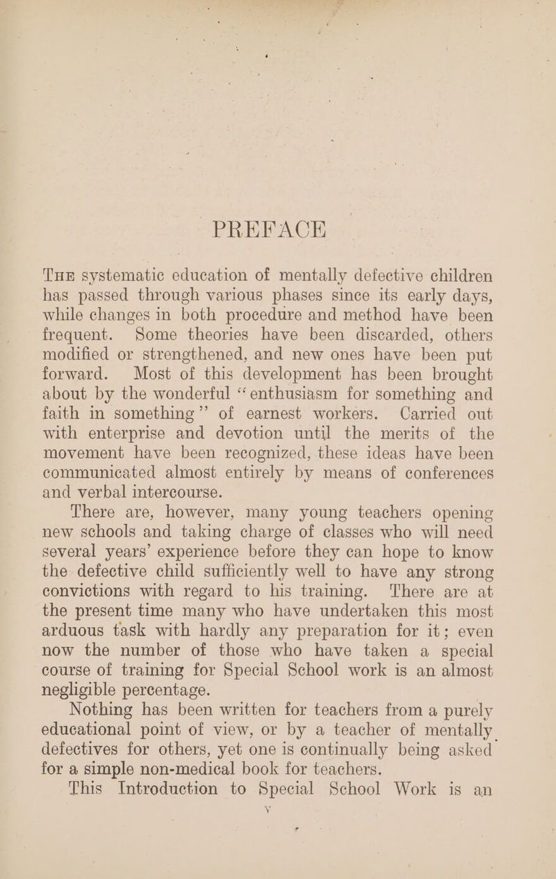 PREFACE THE systematic education of mentally defective children has passed through various phases since its early days, while changes in both procedure and method have been frequent. Some theories have been discarded, others modified or strengthened, and new ones have been put forward. Most of this development has been brought about by the wonderful “enthusiasm for something and faith in something”’’ of earnest workers. Carried out with enterprise and devotion until the merits of the movement have been recognized, these ideas have been communicated almost entirely by means of conferences and verbal intercourse. There are, however, many young teachers opening new schools and taking charge of classes who will need several years’ experience before they can hope to know the defective child sufficiently well to have any strong convictions with regard to his tramimg. ‘There are at the present time many who have undertaken this most arduous task with hardly any preparation for it; even now the number of those who have taken a special course of training for Special School work is an almost negligible percentage. | Nothing has been written for teachers from a purely educational point of view, or by a teacher of mentally defectives for others, yet one is continually being asked for a simple non-medical book for teachers. This Introduction to Special School Work is an y