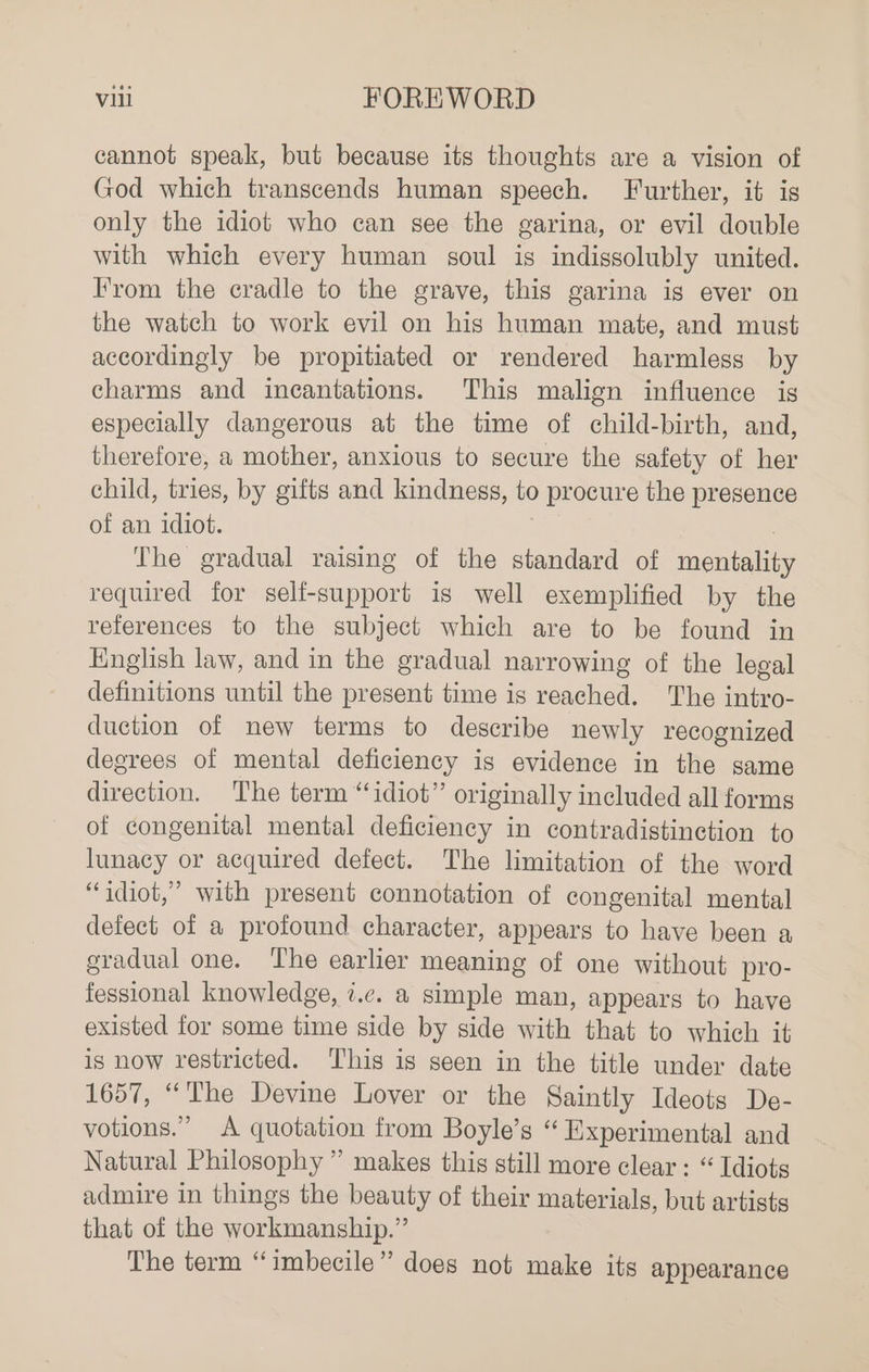 cannot speak, but because its thoughts are a vision of God which transcends human speech. Further, it is only the idiot who can see the garina, or evil double with which every human soul is indissolubly united. Irom the cradle to the grave, this garina is ever on the watch to work evil on his human mate, and must accordingly be propitiated or rendered harmless by charms and incantations. This malign influence is especially dangerous at the time of child-birth, and, therefore, a mother, anxious to secure the safety of her child, tries, by gifts and kindness, to procure the presence of an idiot. , The gradual raising of the standard of mentality required for self-support is well exemplified by the references to the subject which are to be found in English law, and in the gradual narrowing of the legal definitions until the present time is reached. The intro- duction of new terms to describe newly recognized degrees of mental deficiency is evidence in the same direction. The term “idiot” originally included all forms of congenital mental deficiency in contradistinction to lunacy or acquired defect. The limitation of the word “idiot,” with present connotation of congenital mental defect of a profound character, appears to have been a gradual one. The earlier meaning of one without pro- fessional knowledge, i.e. a simple man, appears to have existed for some time side by side with that to which it is now restricted. This is seen in the title under date 1657, “The Devine Lover or the Saintly Ideots De- votions.” A quotation from Boyle’s “ Experimental and Natural Philosophy ” makes this still more clear: “ Idiots admire in things the beauty of their materials, but artists that of the workmanship.” The term “imbecile” does not make its appearance