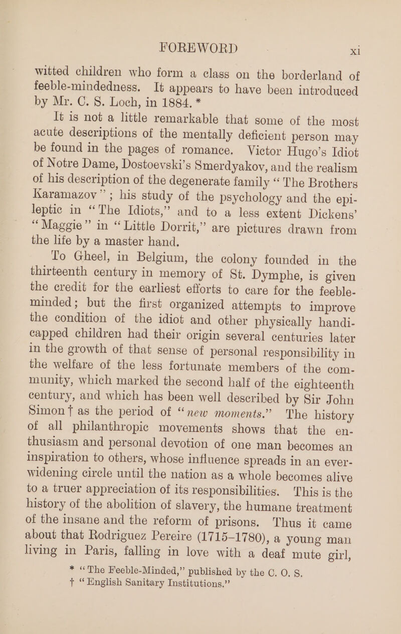 witted children who form a class on the borderland of feeble-mindedness. It appears to have been introduced by Mr. C. 8. Loch, in 1884, * It is not a little remarkable that some of the most acute descriptions of the mentally deficient person may be found in the pages of romance. Victor Hugo’s Idiot of Notre Dame, Dostoevski’s Smerdyakov, and the realism of his description of the degenerate family “The Brothers Karamazov”; his study of the psychology and the epi- leptic in “The Idiots,” and to a less extent Dickens’ “Maggie” in “ Little Dorrit,” are pictures drawn from the lite by a master hand. To Gheel, in Belgium, the colony founded in the thirteenth century in memory of St. Dymphe, is given the credit for the earliest efforts to care for the feeble- minded; but the first organized attempts to improve the condition of the idiot and other physically handi- capped children had their origin several centuries later in the growth of that sense of personal responsibility in the welfare of the less fortunate members of the com- munity, which marked the second half of the eighteenth century, and which has been well described by Sir John Simon f as the period of “new moments.” The history of all philanthropic movements shows that the en- thusiasm and personal devotion of one man becomes an inspiration to others, whose influence spreads in an ever- widening circle until the nation as a whole becomes alive to a truer appreciation of its responsibilities. This is the history of the abolition of slavery, the humane treatment of the insane and the reform of prisons. Thus it came about that Rodriguez Pereire (1715-17 80), a young man living in Paris, falling in love with a deaf mute girl, * “The Feeble-Minded,” published by the C. O. S. + “English Sanitary Institutions.”