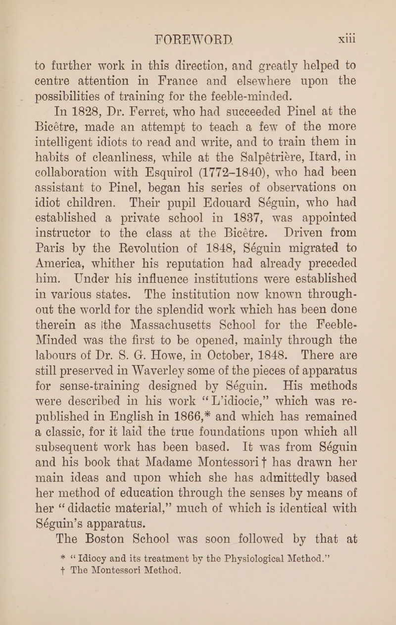 to further work in this direction, and greatly helped to centre attention in France and elsewhere upon the possibilities of training for the feeble-minded. In 1828, Dr. Ferret, who had succeeded Pinel at the Bicétre, made an attempt to teach a few of the more intelligent idiots to read and write, and to train them in habits of cleanliness, while at the Salpétriére, Itard, in collaboration with Esquirol (1772-1840), who had been assistant to Pinel, began his series of observations on idiot children. Their pupil Edouard Séguin, who had established a private school in 1887, was appointed instructor to the class at the Bicétre. Driven from Paris by the Revolution of 1848, Séguin migrated to America, whither his reputation had already preceded him. Under his influence institutions were established in various states. The institution now known through- out the world for the splendid work which has been done therein as |the Massachusetts School for the Feeble- Minded was the first to be opened, mainly through the labours of Dr. 8. G. Howe, in October, 1848. There are still preserved in Waverley some of the pieces of apparatus for sense-training designed by Séguin. His methods were described in his work “ L’idiocie,” which was re- published in English in 1866,* and which has remained a classic, for it laid the true foundations upon which all subsequent work has been based. It was from Séguin and his book that Madame Montessorit has drawn her main ideas and upon which she has admittedly based her method of education through the senses by means of her “ didactic material,” much of which is identical with Séguin’s apparatus. The Boston School was soon followed by that a ‘* Idiocy and its treatment by the Physiological Method.” ; The Montessori Method.