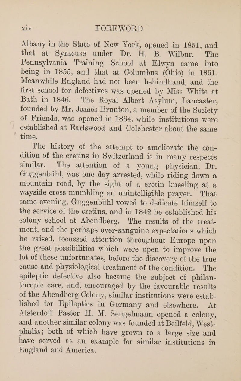 Albany in the State of New York, opened in 1851, and that at Syracuse under Dr. H. B. Wilbur. The Pennsylvania Training School at Elwyn came _ into being in 1855, and that at Columbus (Ohio) in 1851. Meanwhile England had not been behindhand, and the first school for defectives was opened by Miss White at Bath in 1846. The Royal Albert Asylum, Lancaster, founded by Mr. James Brunton, a member of the Society of Friends, was opened in 1864, while institutions were established at Harlswood and Colchester about the same time. The history of the attempt to ameliorate the con- dition of the cretins in Switzerland is in many respects similar. The attention of a young physician, Dr. Guggenbihl, was one day arrested, while riding down a mountain road, by the sight of a cretin kneeling at a wayside cross mumbling an unintelligible prayer. That same evening, Guggenbiihl vowed to dedicate himself to the service of the cretins, and in 1842 he established his colony school at Abendberg. The results of the treat- ment, and the perhaps over-sanguine expectations which he raised, focussed attention throughout Europe upon the great possibilities which were open to improve the lot of these unfortunates, before the discovery of the true cause and physiological treatment of the condition. The epileptic defective also became the subject of philan- thropic care, and, encouraged by the favourable results of the Abendberg Colony, similar institutions were estab- lished for Epileptics in Germany and elsewhere. At Alsterdoft Pastor H. M. Sengelmann opened a colony, and another similar colony was founded at Beilfeld, West- phalia; both of which have grown to a large size and have served as an example for similar institutions in England and America.