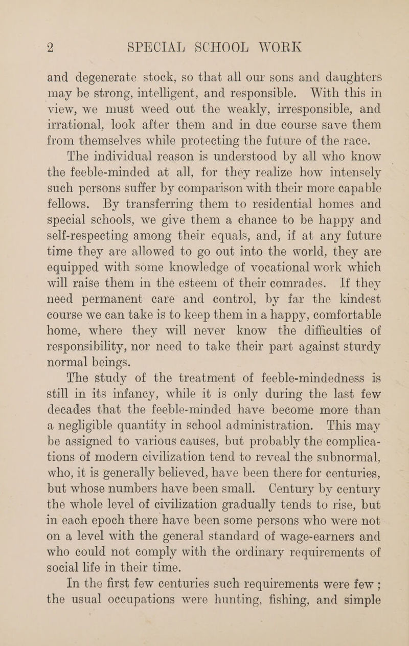 and degenerate stock, so that all our sons and daughters may be strong, intelligent, and responsible. With this in view, we must weed out the weakly, irresponsible, and irrational, look after them and in due course save them from themselves while protecting the future of the race. The individual reason is understood by all who know | the feeble-minded at all, for they realize how intensely such persons suffer by comparison with their more capable fellows. By transferrmg them to residential homes and special schools, we give them a chance to be happy and self-respecting among their equals, and, if at any future time they are allowed to go out into the world, they are equipped with some knowledge of vocational work which will raise them in the esteem of their comrades. If they need permanent care and control, by far the kindest course we can take is to keep them in a happy, comfortable home, where they will never know the difficulties of responsibility, nor need to take their part against sturdy normal beings. The study of the treatment of feeble-mindedness is still in its infancy, while it is only during the last few decades that the feeble-minded have become more than a negheible quantity in school administration. This may be assigned to various causes, but probably the complica- tions of modern civilization tend to reveal the subnormal, who, it is generally believed, have been there for centuries, but whose numbers have been small. Century by century the whole level of civilization gradually tends to rise, but in each epoch there have been some persons who were not on a level with the general standard of wage-earners and who could not comply with the ordinary requirements of social life in their time. In the first few centuries such requirements were few ; the usual occupations were hunting, fishing, and simple