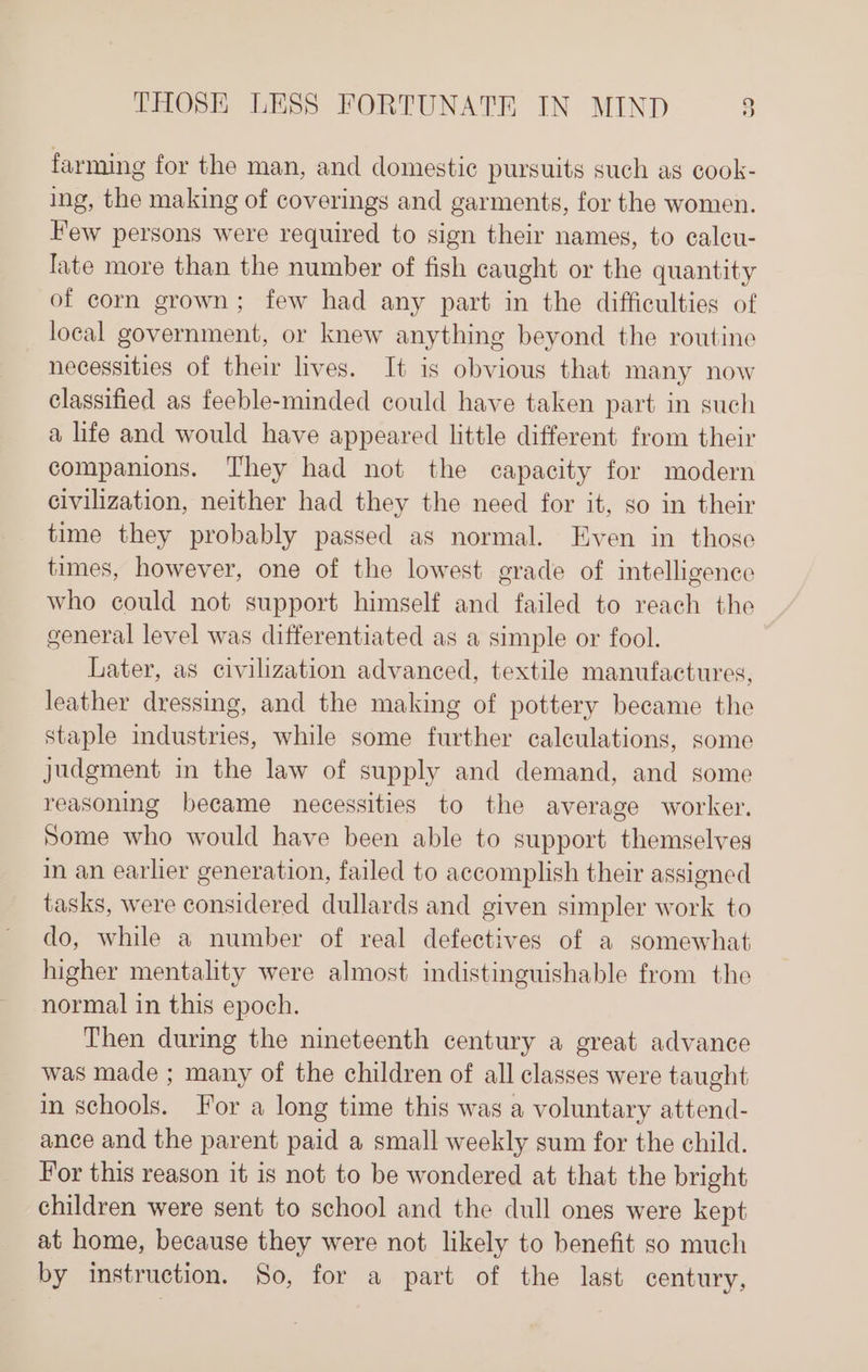 farming for the man, and domestic pursuits such as cook- ing, the making of coverings and garments, for the women. Few persons were required to sign their names, to caleu- late more than the number of fish caught or the quantity of corn grown; few had any part in the difficulties of local government, or knew anything beyond the routine necessities of their lives. It is obvious that many now classified as feeble-minded could have taken part in such a life and would have appeared little different from their companions. They had not the capacity for modern civilization, neither had they the need for it, so in their time they probably passed as normal. Even in those times, however, one of the lowest grade of intelligence who could not support himself and failed to reach the general level was differentiated as a simple or fool. Later, as civilization advanced, textile manufactures, leather dressing, and the making of pottery became the staple industries, while some further calculations, some Judgment in the law of supply and demand, and some reasoning became necessities to the average worker. Some who would have been able to support themselves in an earlier generation, failed to accomplish their assigned tasks, were considered dullards and given simpler work to do, while a number of real defectives of a somewhat higher mentality were almost indistinguishable from the normal in this epoch. Then during the nineteenth century a great advance was made ; many of the children of all classes were taught in schools. For a long time this was a voluntary attend- ance and the parent paid a small weekly sum for the child. For this reason it is not to be wondered at that the bright children were sent to school and the dull ones were kept at home, because they were not likely to benefit so much by instruction. So, for a part of the last century,