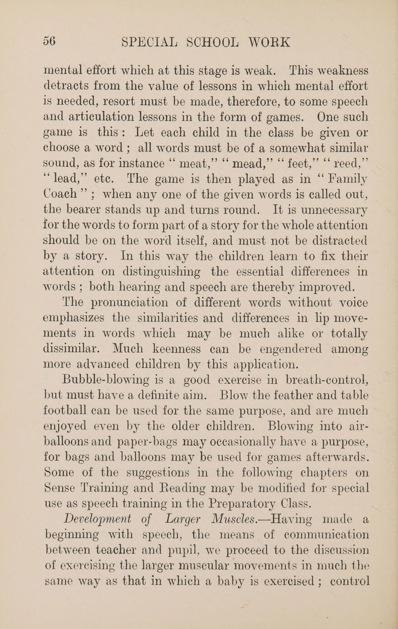 mental effort which at this stage is weak. This weakness detracts from the value of lessons in which mental effort is needed, resort must be made, therefore, to some speech and articulation lessons in the form of games. One such game is this: Let each child in the class be given or choose a word ; all words must be of a somewhat similar sound, as for instance “‘ meat,’ “‘ mead,”’ “‘ feet,” “‘ reed,”’ “lead,” etc. The game is then played as in “ Family Coach’; when any one of the given words is called out, the bearer stands up and turns round. It is unnecessary for the words to form part of a story for the whole attention should be on the word itself, and must not be distracted by a story. In this way the children learn to fix their attention on distinguishing the essential differences in words ; both hearing and speech are thereby improved. The pronunciation of different words without voice emphasizes the similarities and differences in lip move- ments in words which may be much alike or totally dissimilar. Much keenness can be engendered among more advanced children by this application. Bubble-blowing is a good exercise in breath-control, but must have a definite aim. Blow the feather and table football can be used for the same purpose, and are much enjoyed even by the older children. Blowing into air- balloons and paper-bags may occasionally have a purpose, for bags and balloons may be used for games afterwards. Some of the suggestions in the following chapters on Sense Traiming and Reading may be modified for special use as speech training in the Preparatory Class. Development of Larger Muscles—Having made a beginning with speech, the means of communication between teacher and pupil, we proceed to the discussion of exercising the larger muscular movements in much the same way as that in which a baby is exercised ; control